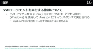 16補足
SSMエージェントを実行する権限について
• root アクセス権限 (Linux) または SYSTEM アクセス権限
(Windows) を使用して Amazon EC2 インスタンスで実行される
• AWS IAMでの権限付与には十分留意する必要がある
Restrict Access to Root-Level Commands Through SSM Agent
https://docs.aws.amazon.com/systems-manager/latest/userguide/ssm-agent-restrict-root-level-commands.html
 