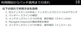 18利用開始からパッチ適用までの流れ
以下の流れで利用方法を説明
1. EC2インスタンスの作成 / インスタンスプロファイルのアタッチ
2. パッチベースラインの確認
3. メンテナンスウィンドウの作成、動作確認（スキャンのみ）
4. Managed Instanceの構成情報を確認
5. メンテナンスウィンドウの修正、動作確認（インストール）
 