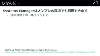 21ちなみに・・・
Systems Managerはオンプレの環境でも利用できます
• 詳細は以下のドキュメントで
Setting Up AWS Systems Manager for Hybrid Environments
https://docs.aws.amazon.com/systems-manager/latest/userguide/systems-manager-managedinstances.html
 