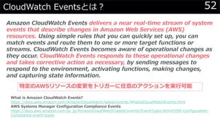 52CloudWatch Eventsとは？
Amazon CloudWatch Events delivers a near real-time stream of system
events that describe changes in Amazon Web Services (AWS)
resources. Using simple rules that you can quickly set up, you can
match events and route them to one or more target functions or
streams. CloudWatch Events becomes aware of operational changes as
they occur. CloudWatch Events responds to these operational changes
and takes corrective action as necessary, by sending messages to
respond to the environment, activating functions, making changes,
and capturing state information.
What is Amazon CloudWatch Events?
https://docs.aws.amazon.com/AmazonCloudWatch/latest/events/WhatIsCloudWatchEvents.html
AWS Systems Manager Configuration Compliance Events
https://docs.aws.amazon.com/ja_jp/AmazonCloudWatch/latest/events/EventTypes.html#SSM-Configuration-
Compliance-event-types
特定のAWSリソースの変更をトリガーに任意のアクションを実行可能
 