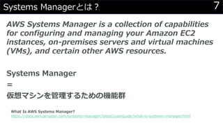 7Systems Managerとは？
AWS Systems Manager is a collection of capabilities
for configuring and managing your Amazon EC2
instances, on-premises servers and virtual machines
(VMs), and certain other AWS resources.
Systems Manager
=
仮想マシンを管理するための機能群
What Is AWS Systems Manager?
https://docs.aws.amazon.com/systems-manager/latest/userguide/what-is-systems-manager.html
 