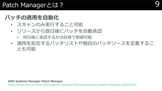 9Patch Managerとは？
パッチの適用を自動化
• スキャンのみ実行すること可能
• リリースから数日後にパッチを自動承認
• 何日後に承認するかは自身で制御可能
• 適用を拒否するパッチリストや独自のパッチソースを定義するこ
とも可能
AWS Systems Manager Patch Manager
https://docs.aws.amazon.com/systems-manager/latest/userguide/systems-manager-patch.html
 