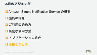© 2019, Amazon Web Services, Inc. or its Affiliates. All rights reserved.
本日のアジェンダ
 Amazon Simple Notification Service の概...