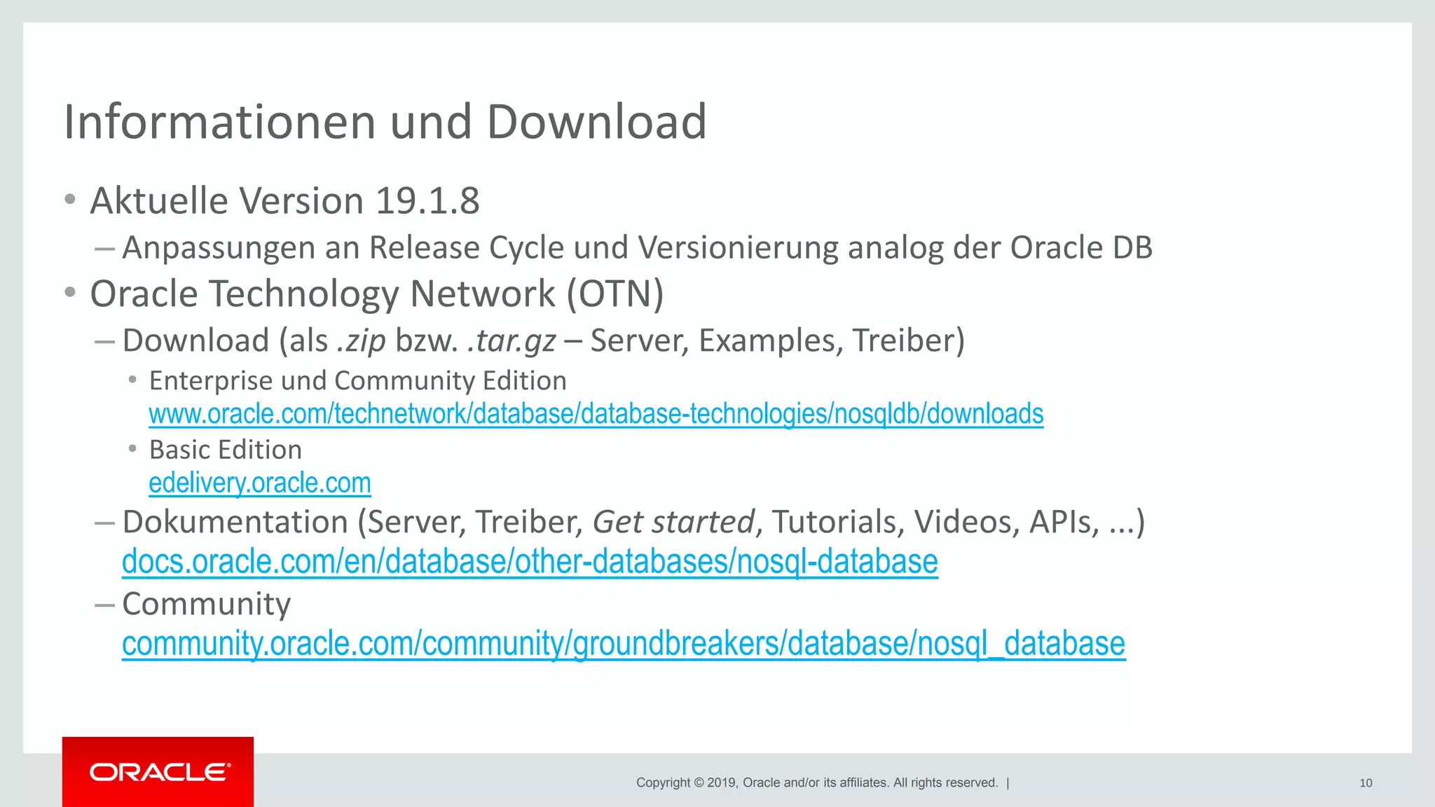 Copyright © 2019, Oracle and/or its affiliates. All rights reserved. |
Informationen und Download
• Aktuelle Version 19.1.8
– Anpassungen an Release Cycle und Versionierung analog der Oracle DB
• Oracle Technology Network (OTN)
– Download (als .zip bzw. .tar.gz – Server, Examples, Treiber)
• Enterprise und Community Edition
www.oracle.com/technetwork/database/database-technologies/nosqldb/downloads
• Basic Edition
edelivery.oracle.com
– Dokumentation (Server, Treiber, Get started, Tutorials, Videos, APIs, ...)
docs.oracle.com/en/database/other-databases/nosql-database
– Community
community.oracle.com/community/groundbreakers/database/nosql_database
10
 