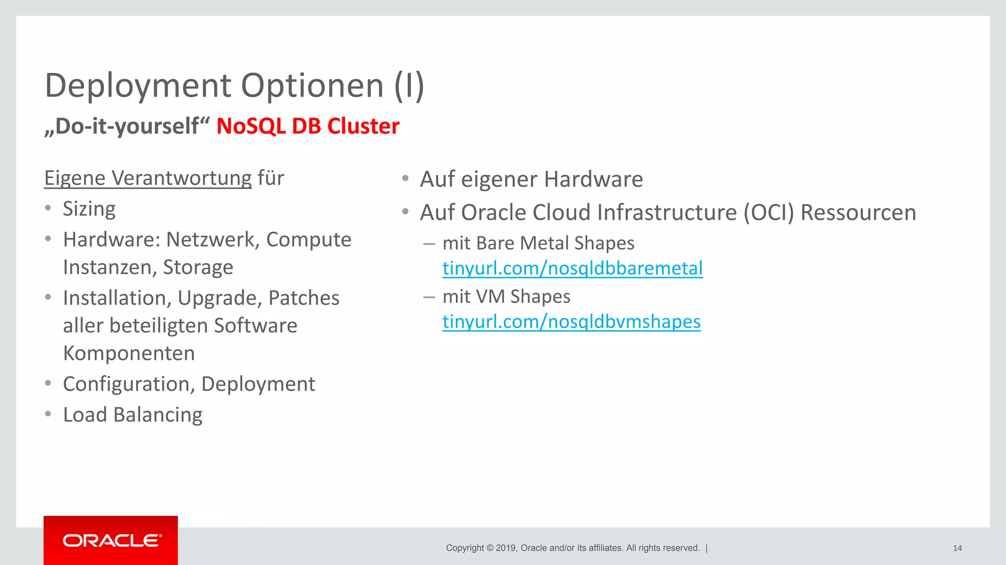 Copyright © 2019, Oracle and/or its affiliates. All rights reserved. |
Deployment Optionen (I)
Eigene Verantwortung für
• Sizing
• Hardware: Netzwerk, Compute
Instanzen, Storage
• Installation, Upgrade, Patches
aller beteiligten Software
Komponenten
• Configuration, Deployment
• Load Balancing
14
„Do-it-yourself“ NoSQL DB Cluster
• Auf eigener Hardware
• Auf Oracle Cloud Infrastructure (OCI) Ressourcen
– mit Bare Metal Shapes
tinyurl.com/nosqldbbaremetal
– mit VM Shapes
tinyurl.com/nosqldbvmshapes
 