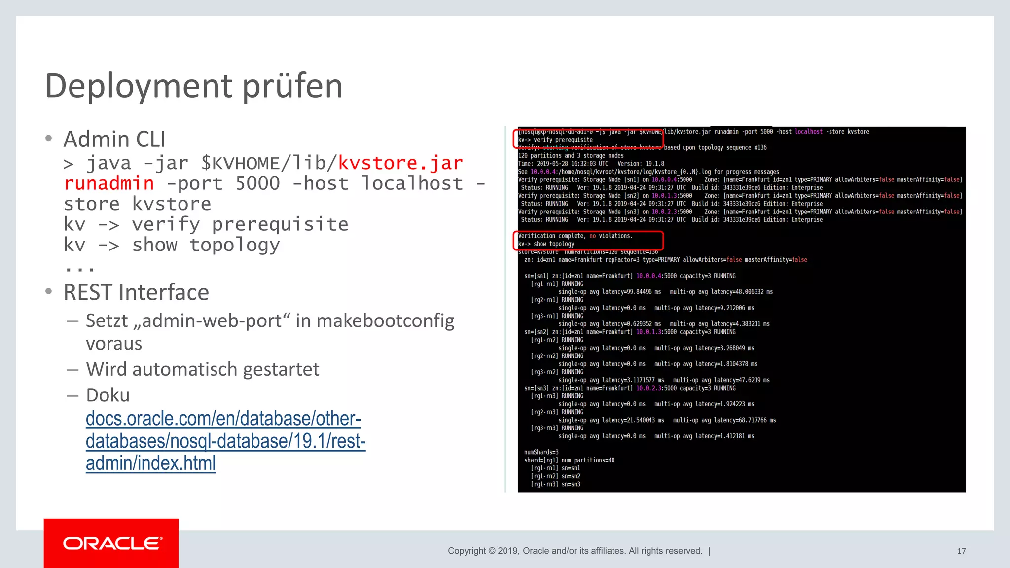 Copyright © 2019, Oracle and/or its affiliates. All rights reserved. |
• Admin CLI
> java -jar $KVHOME/lib/kvstore.jar
runadmin -port 5000 -host localhost -
store kvstore
kv -> verify prerequisite
kv -> show topology
...
• REST Interface
– Setzt „admin-web-port“ in makebootconfig
voraus
– Wird automatisch gestartet
– Doku
docs.oracle.com/en/database/other-
databases/nosql-database/19.1/rest-
admin/index.html
17
Deployment prüfen
 