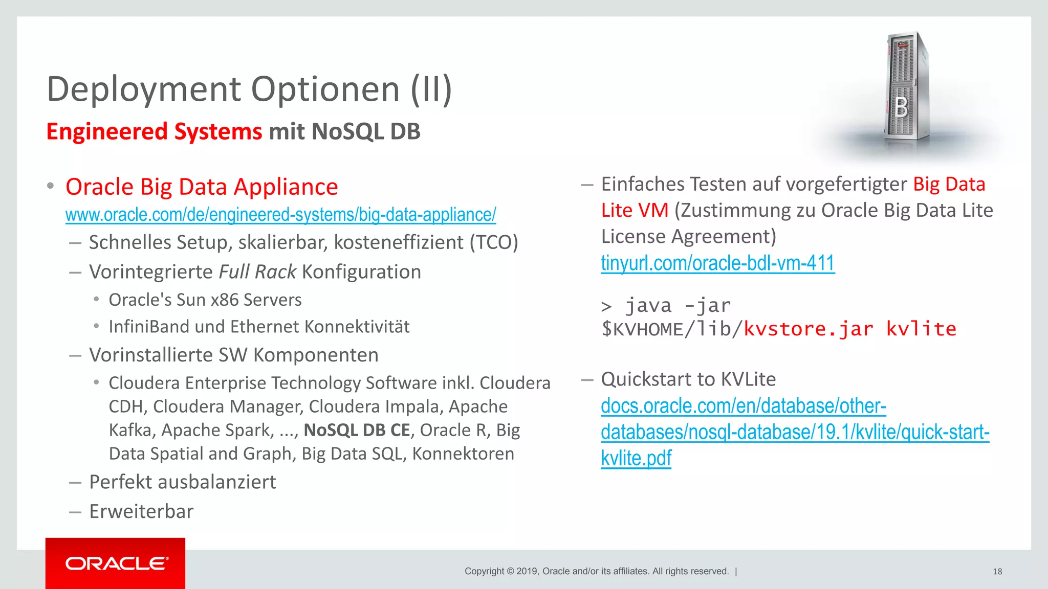 Copyright © 2019, Oracle and/or its affiliates. All rights reserved. |
• Oracle Big Data Appliance
www.oracle.com/de/engineered-systems/big-data-appliance/
– Schnelles Setup, skalierbar, kosteneffizient (TCO)
– Vorintegrierte Full Rack Konfiguration
• Oracle's Sun x86 Servers
• InfiniBand und Ethernet Konnektivität
– Vorinstallierte SW Komponenten
• Cloudera Enterprise Technology Software inkl. Cloudera
CDH, Cloudera Manager, Cloudera Impala, Apache
Kafka, Apache Spark, ..., NoSQL DB CE, Oracle R, Big
Data Spatial and Graph, Big Data SQL, Konnektoren
– Perfekt ausbalanziert
– Erweiterbar
Deployment Optionen (II)
18
Engineered Systems mit NoSQL DB
– Einfaches Testen auf vorgefertigter Big Data
Lite VM (Zustimmung zu Oracle Big Data Lite
License Agreement)
tinyurl.com/oracle-bdl-vm-411
> java -jar
$KVHOME/lib/kvstore.jar kvlite
– Quickstart to KVLite
docs.oracle.com/en/database/other-
databases/nosql-database/19.1/kvlite/quick-start-
kvlite.pdf
 