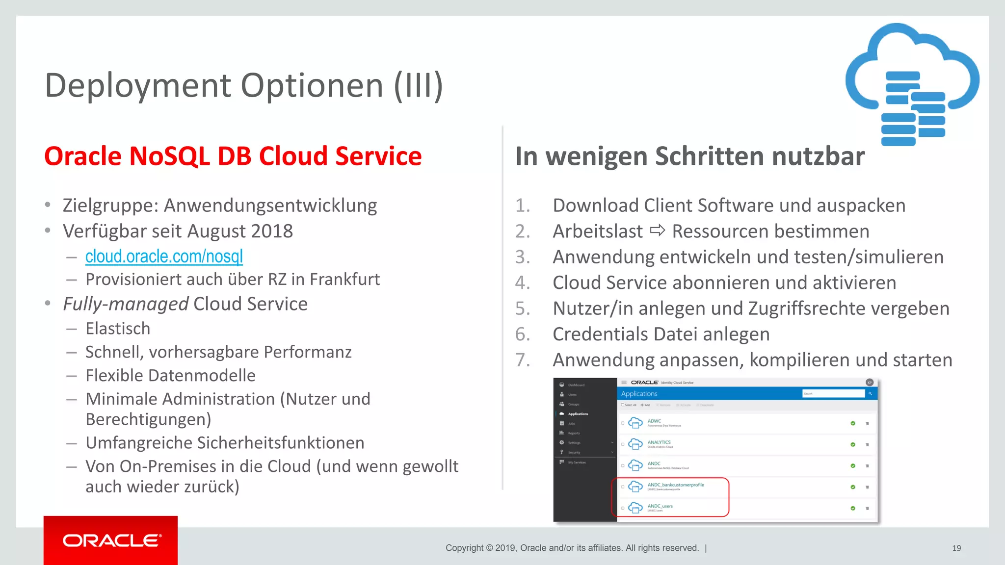 Copyright © 2019, Oracle and/or its affiliates. All rights reserved. |
Oracle NoSQL DB Cloud Service
• Zielgruppe: Anwendungsentwicklung
• Verfügbar seit August 2018
– cloud.oracle.com/nosql
– Provisioniert auch über RZ in Frankfurt
• Fully-managed Cloud Service
– Elastisch
– Schnell, vorhersagbare Performanz
– Flexible Datenmodelle
– Minimale Administration (Nutzer und
Berechtigungen)
– Umfangreiche Sicherheitsfunktionen
– Von On-Premises in die Cloud (und wenn gewollt
auch wieder zurück)
In wenigen Schritten nutzbar
1. Download Client Software und auspacken
2. Arbeitslast  Ressourcen bestimmen
3. Anwendung entwickeln und testen/simulieren
4. Cloud Service abonnieren und aktivieren
5. Nutzer/in anlegen und Zugriffsrechte vergeben
6. Credentials Datei anlegen
7. Anwendung anpassen, kompilieren und starten
19
Deployment Optionen (III)
 