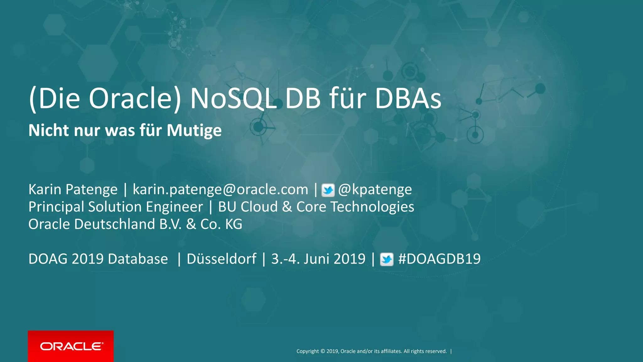 Copyright © 2019, Oracle and/or its affiliates. All rights reserved. |
(Die Oracle) NoSQL DB für DBAs
Nicht nur was für Mutige
Karin Patenge | karin.patenge@oracle.com | @kpatenge
Principal Solution Engineer | BU Cloud & Core Technologies
Oracle Deutschland B.V. & Co. KG
DOAG 2019 Database | Düsseldorf | 3.-4. Juni 2019 | #DOAGDB19
 