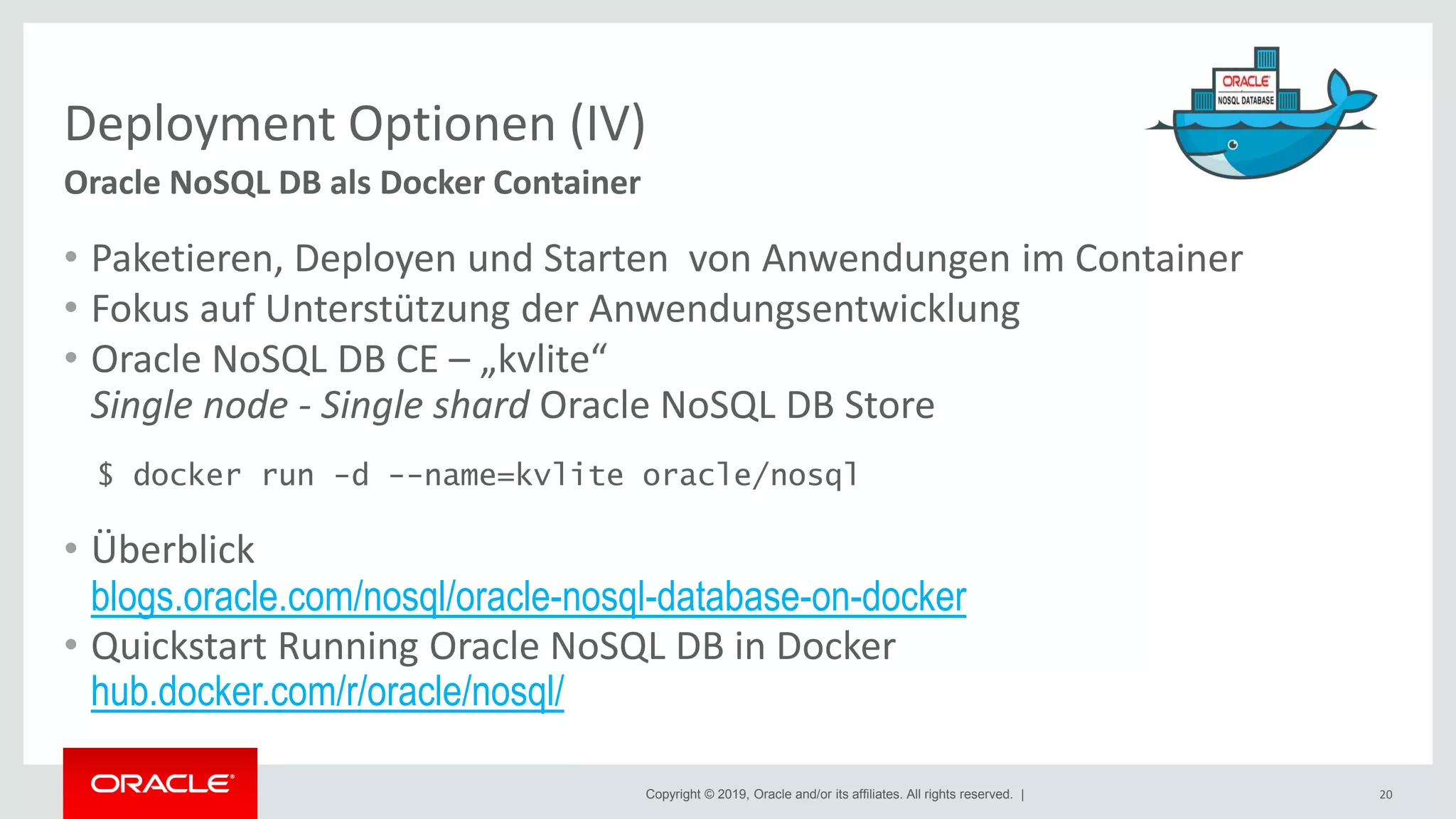 Copyright © 2019, Oracle and/or its affiliates. All rights reserved. |
Deployment Optionen (IV)
• Paketieren, Deployen und Starten von Anwendungen im Container
• Fokus auf Unterstützung der Anwendungsentwicklung
• Oracle NoSQL DB CE – „kvlite“
Single node - Single shard Oracle NoSQL DB Store
$ docker run -d --name=kvlite oracle/nosql
• Überblick
blogs.oracle.com/nosql/oracle-nosql-database-on-docker
• Quickstart Running Oracle NoSQL DB in Docker
hub.docker.com/r/oracle/nosql/
20
Oracle NoSQL DB als Docker Container
 