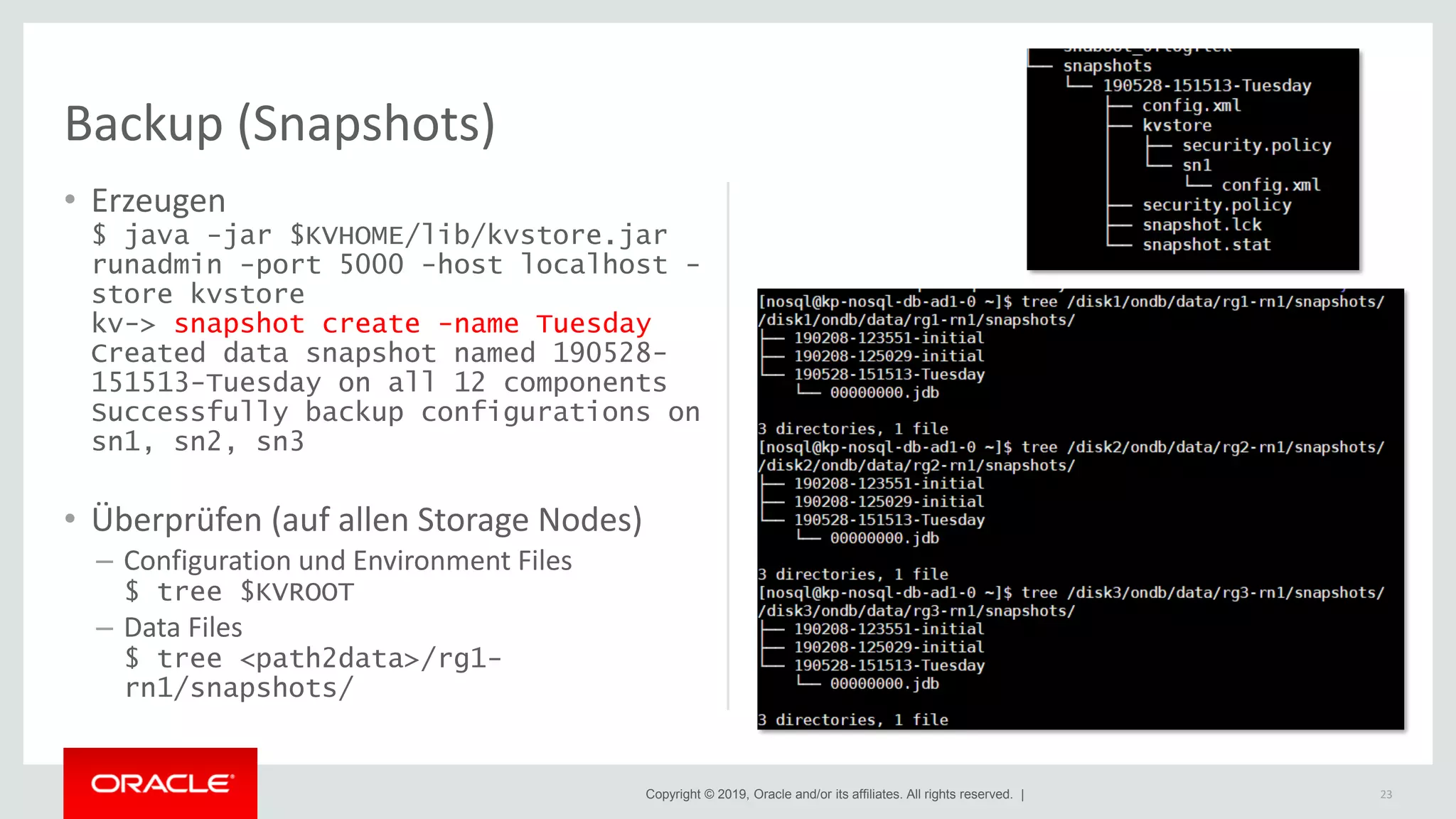 Copyright © 2019, Oracle and/or its affiliates. All rights reserved. |
Backup (Snapshots)
• Erzeugen
$ java -jar $KVHOME/lib/kvstore.jar
runadmin -port 5000 -host localhost -
store kvstore
kv-> snapshot create -name Tuesday
Created data snapshot named 190528-
151513-Tuesday on all 12 components
Successfully backup configurations on
sn1, sn2, sn3
• Überprüfen (auf allen Storage Nodes)
– Configuration und Environment Files
$ tree $KVROOT
– Data Files
$ tree <path2data>/rg1-
rn1/snapshots/
23
 