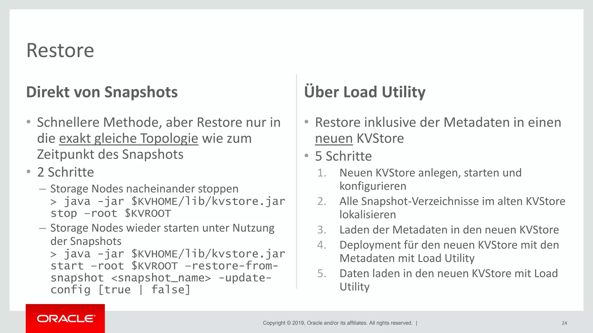 Copyright © 2019, Oracle and/or its affiliates. All rights reserved. |
Direkt von Snapshots
• Schnellere Methode, aber Restore nur in
die exakt gleiche Topologie wie zum
Zeitpunkt des Snapshots
• 2 Schritte
– Storage Nodes nacheinander stoppen
> java -jar $KVHOME/lib/kvstore.jar
stop –root $KVROOT
– Storage Nodes wieder starten unter Nutzung
der Snapshots
> java -jar $KVHOME/lib/kvstore.jar
start –root $KVROOT –restore-from-
snapshot <snapshot_name> -update-
config [true | false]
Über Load Utility
• Restore inklusive der Metadaten in einen
neuen KVStore
• 5 Schritte
1. Neuen KVStore anlegen, starten und
konfigurieren
2. Alle Snapshot-Verzeichnisse im alten KVStore
lokalisieren
3. Laden der Metadaten in den neuen KVStore
4. Deployment für den neuen KVStore mit den
Metadaten mit Load Utility
5. Daten laden in den neuen KVStore mit Load
Utility
24
Restore
 
