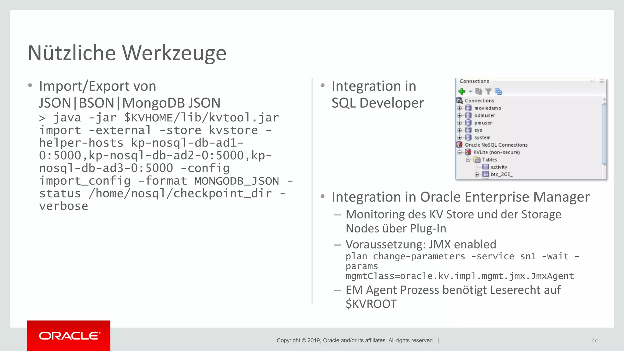 Copyright © 2019, Oracle and/or its affiliates. All rights reserved. |
• Import/Export von
JSON|BSON|MongoDB JSON
> java -jar $KVHOME/lib/kvtool.jar
import -external -store kvstore -
helper-hosts kp-nosql-db-ad1-
0:5000,kp-nosql-db-ad2-0:5000,kp-
nosql-db-ad3-0:5000 -config
import_config -format MONGODB_JSON -
status /home/nosql/checkpoint_dir -
verbose
• Integration in
SQL Developer
• Integration in Oracle Enterprise Manager
– Monitoring des KV Store und der Storage
Nodes über Plug-In
– Voraussetzung: JMX enabled
plan change-parameters -service sn1 -wait -
params
mgmtClass=oracle.kv.impl.mgmt.jmx.JmxAgent
– EM Agent Prozess benötigt Leserecht auf
$KVROOT
27
Nützliche Werkzeuge
 