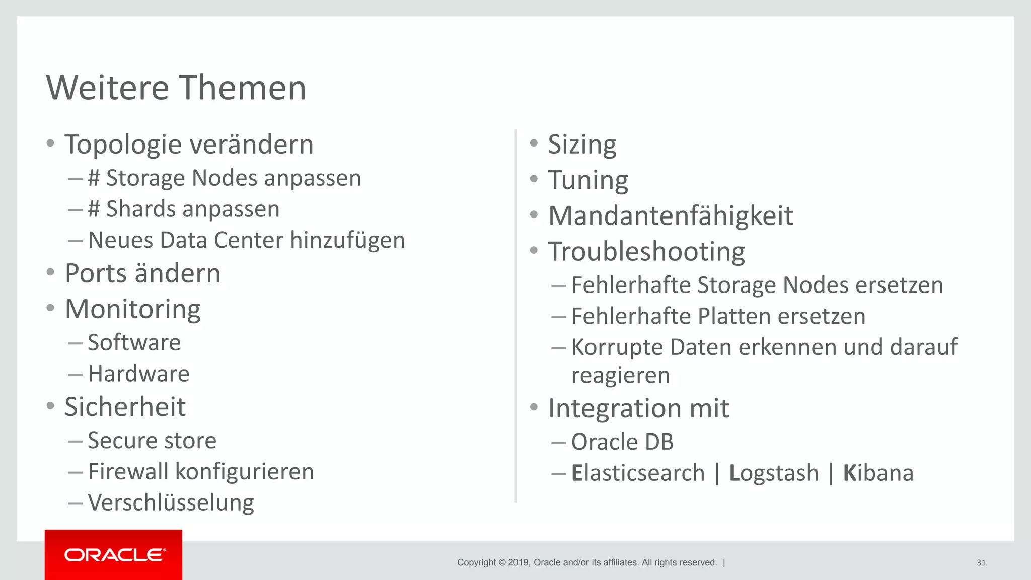 Copyright © 2019, Oracle and/or its affiliates. All rights reserved. |
• Topologie verändern
– # Storage Nodes anpassen
– # Shards anpassen
– Neues Data Center hinzufügen
• Ports ändern
• Monitoring
– Software
– Hardware
• Sicherheit
– Secure store
– Firewall konfigurieren
– Verschlüsselung
• Sizing
• Tuning
• Mandantenfähigkeit
• Troubleshooting
– Fehlerhafte Storage Nodes ersetzen
– Fehlerhafte Platten ersetzen
– Korrupte Daten erkennen und darauf
reagieren
• Integration mit
– Oracle DB
– Elasticsearch | Logstash | Kibana
31
Weitere Themen
 