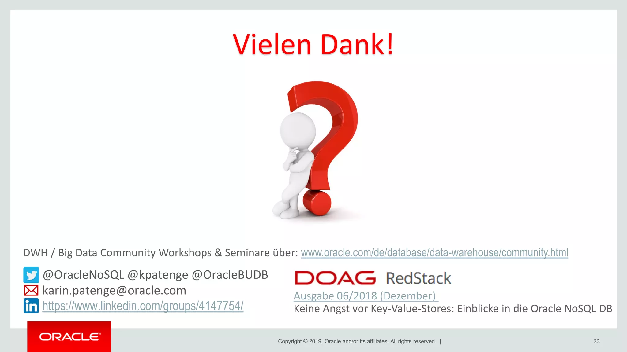 Copyright © 2019, Oracle and/or its affiliates. All rights reserved. | 33
@OracleNoSQL @kpatenge @OracleBUDB
karin.patenge@oracle.com
https://www.linkedin.com/groups/4147754/
Ausgabe 06/2018 (Dezember)
Keine Angst vor Key-Value-Stores: Einblicke in die Oracle NoSQL DB
Vielen Dank!
DWH / Big Data Community Workshops & Seminare über: www.oracle.com/de/database/data-warehouse/community.html
 