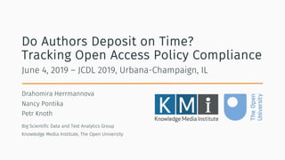 Do Authors Deposit on Time?
Tracking Open Access Policy Compliance
Drahomira Herrmannova
Nancy Pontika
Petr Knoth
June 4, 2019 – JCDL 2019, Urbana-Champaign, IL
Big Scientific Data and Text Analytics Group
Knowledge Media Institute, The Open University
 