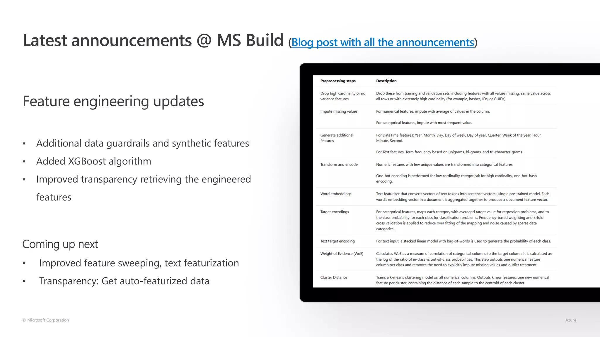 Latest announcements @ MS Build (Blog post with all the announcements)
Feature engineering updates
• Additional data guardrails and synthetic features
• Added XGBoost algorithm
• Improved transparency retrieving the engineered
features
© Microsoft Corporation Azure
Coming up next
• Improved feature sweeping, text featurization
• Transparency: Get auto-featurized data
 