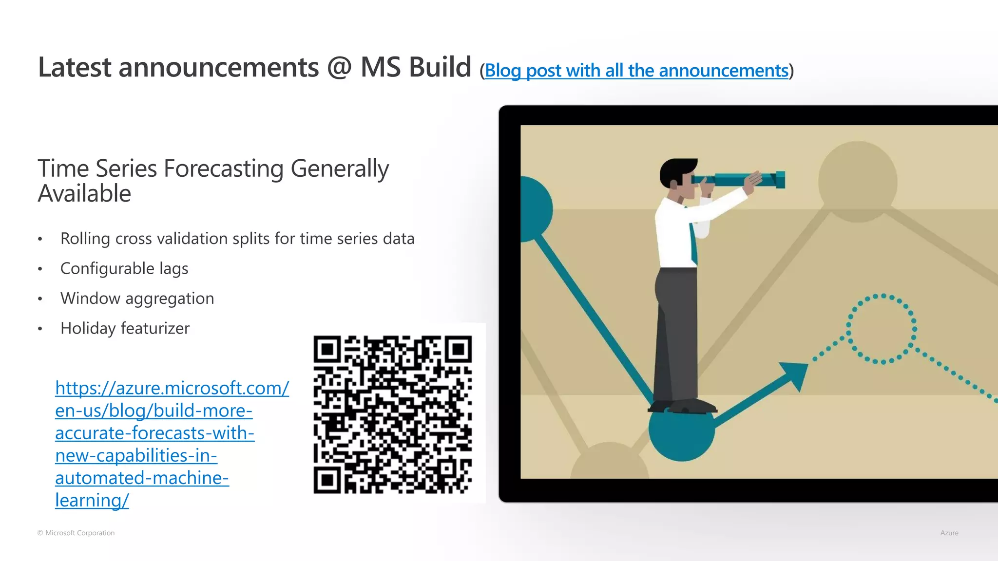 Latest announcements @ MS Build (Blog post with all the announcements)
Time Series Forecasting Generally
Available
• Rolling cross validation splits for time series data
• Configurable lags
• Window aggregation
• Holiday featurizer
© Microsoft Corporation Azure
https://azure.microsoft.com/
en-us/blog/build-more-
accurate-forecasts-with-
new-capabilities-in-
automated-machine-
learning/
 