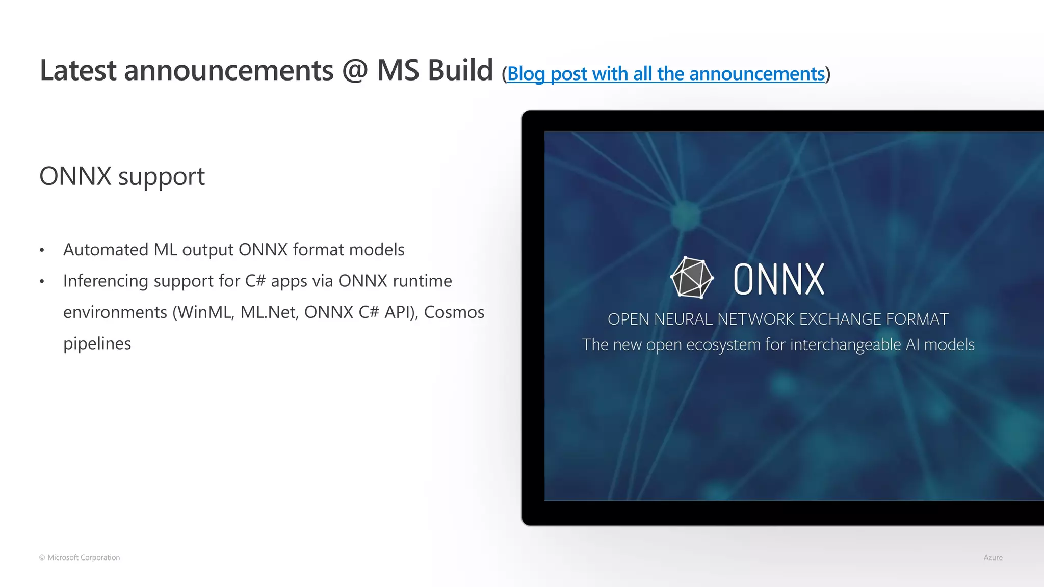 Latest announcements @ MS Build (Blog post with all the announcements)
ONNX support
• Automated ML output ONNX format models
• Inferencing support for C# apps via ONNX runtime
environments (WinML, ML.Net, ONNX C# API), Cosmos
pipelines
© Microsoft Corporation Azure
 