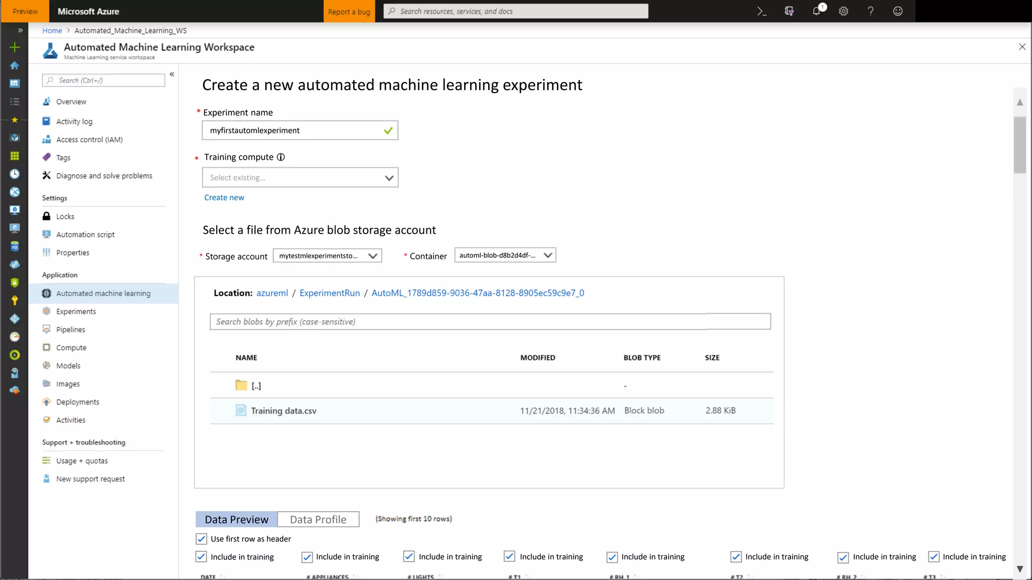 Create a new automated machine learning experiment
* Training compute 
Select existing…
* Experiment name
myfirstautomlexperiment
Create new
Select a file from Azure blob storage account
Data Preview Data Profile
Include in training Include in training Include in training Include in training Include in training Include in training Include in training Include in training
Use first row as header
Select a storage account and a container to view the files list
mytestmlexperimentsto… automl-blob-d8b2d4df-…* Storage account * Container
 