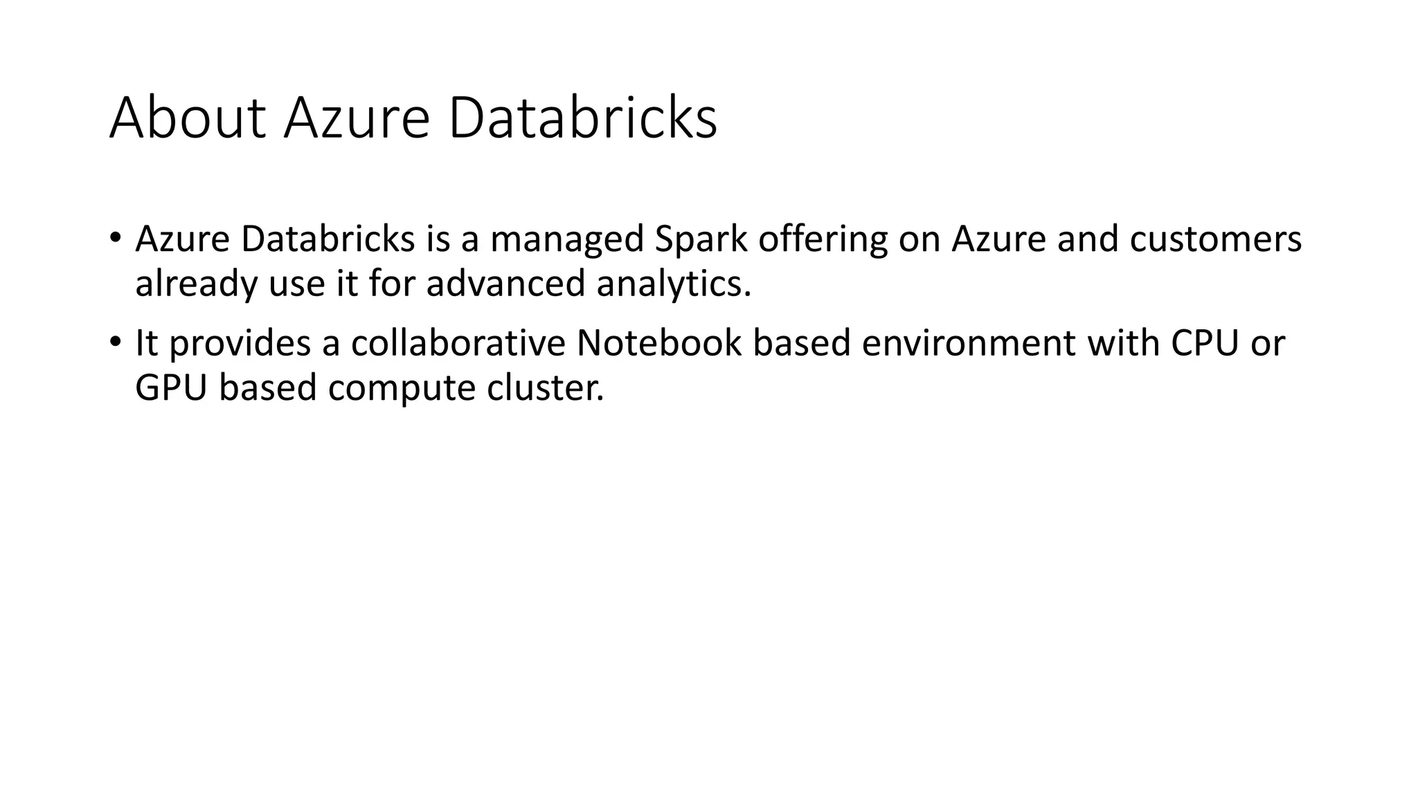 About Azure Databricks
• Azure Databricks is a managed Spark offering on Azure and customers
already use it for advanced analytics.
• It provides a collaborative Notebook based environment with CPU or
GPU based compute cluster.
 