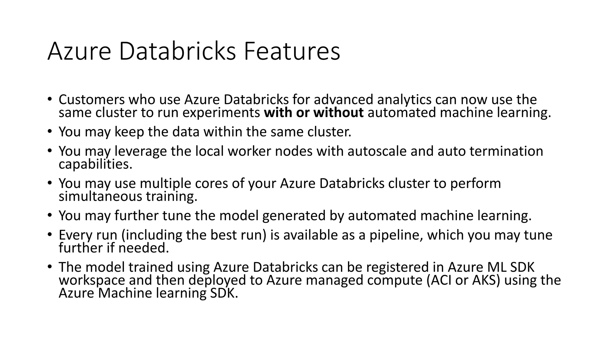 Azure Databricks Features
• Customers who use Azure Databricks for advanced analytics can now use the
same cluster to run experiments with or without automated machine learning.
• You may keep the data within the same cluster.
• You may leverage the local worker nodes with autoscale and auto termination
capabilities.
• You may use multiple cores of your Azure Databricks cluster to perform
simultaneous training.
• You may further tune the model generated by automated machine learning.
• Every run (including the best run) is available as a pipeline, which you may tune
further if needed.
• The model trained using Azure Databricks can be registered in Azure ML SDK
workspace and then deployed to Azure managed compute (ACI or AKS) using the
Azure Machine learning SDK.
 