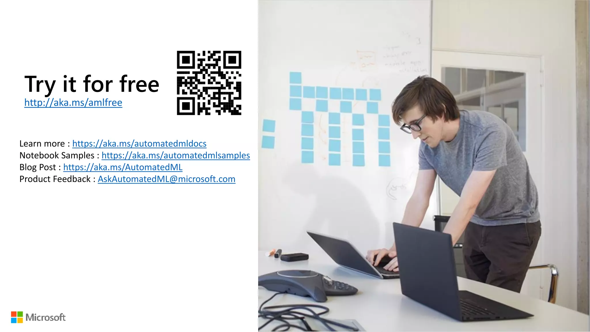 Try it for free
http://aka.ms/amlfree
Learn more : https://aka.ms/automatedmldocs
Notebook Samples : https://aka.ms/automatedmlsamples
Blog Post : https://aka.ms/AutomatedML
Product Feedback : AskAutomatedML@microsoft.com
 