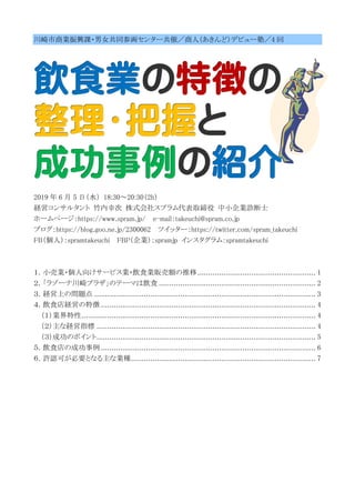 川崎市商業振興課・男女共同参画センター共催／商人（あきんど）デビュー塾／4 回
2019 年 6 月 5 日（水） 18:30～20:30（2h）
経営コンサルタント 竹内幸次 株式会社スプラム代表取締役 中小企業診断士
ホームページ：https://www.spram.jp/ e-mail：takeuchi@spram.co.jp
ブログ：https://blog.goo.ne.jp/2300062 ツイッター：https://twitter.com/spram_takeuchi
FB（個人）：spramtakeuchi FBP（企業）：spramjp インスタグラム：spramtakeuchi
１．小売業・個人向けサービス業・飲食業販売額の推移....................................................... 1
２．「ラゾーナ川崎プラザ」のテーマは飲食 ......................................................................... 2
３．経営上の問題点 ....................................................................................................... 3
４．飲食店経営の特徴 .................................................................................................... 4
（１）業界特性............................................................................................................. 4
（２）主な経営指標 ...................................................................................................... 4
（３）成功のポイント...................................................................................................... 5
５．飲食店の成功事例 .................................................................................................... 6
６．許認可が必要となる主な業種...................................................................................... 7
 