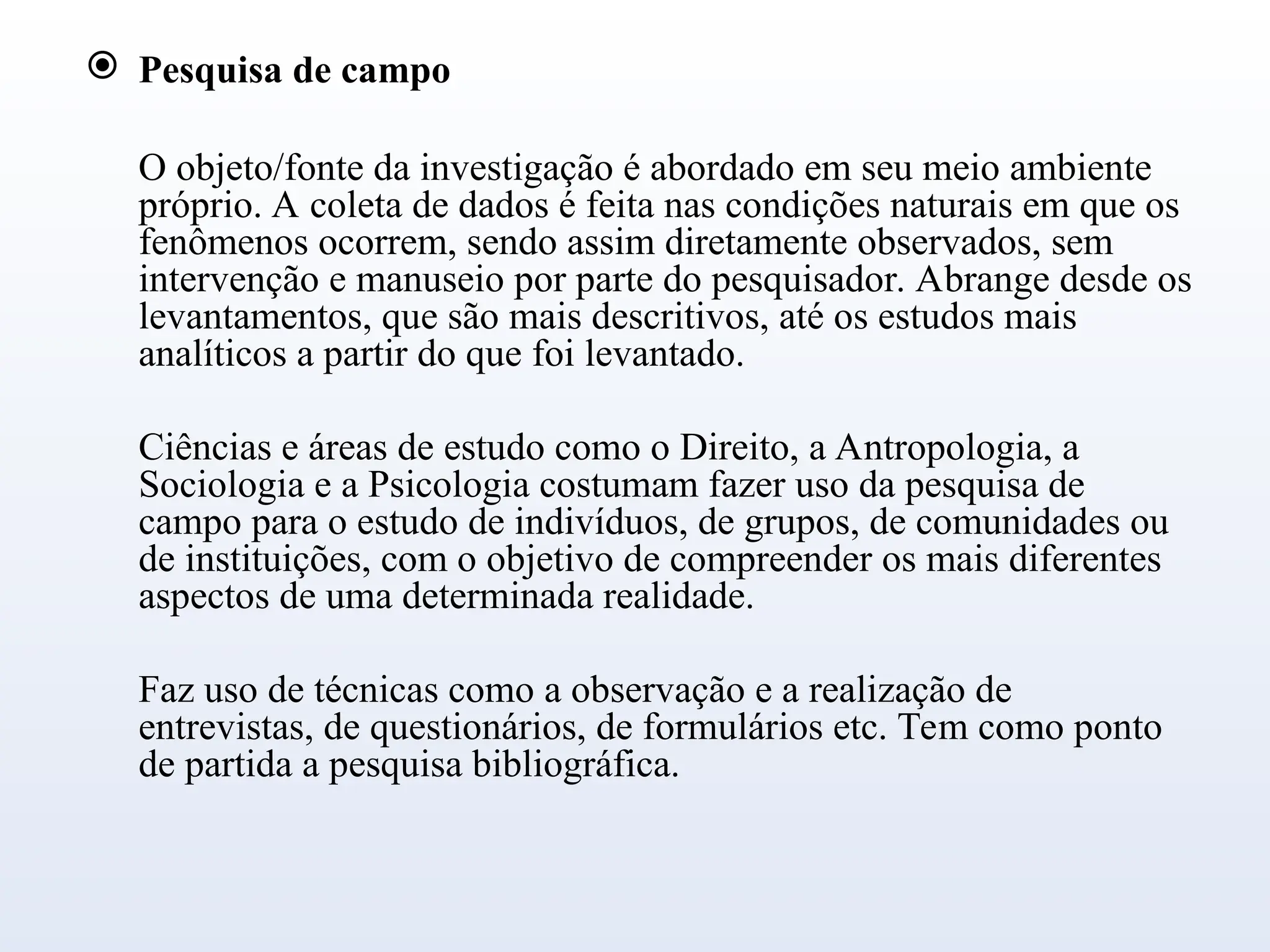  Pesquisa de campo
O objeto/fonte da investigação é abordado em seu meio ambiente
próprio. A coleta de dados é feita nas condições naturais em que os
fenômenos ocorrem, sendo assim diretamente observados, sem
intervenção e manuseio por parte do pesquisador. Abrange desde os
levantamentos, que são mais descritivos, até os estudos mais
analíticos a partir do que foi levantado.
Ciências e áreas de estudo como o Direito, a Antropologia, a
Sociologia e a Psicologia costumam fazer uso da pesquisa de
campo para o estudo de indivíduos, de grupos, de comunidades ou
de instituições, com o objetivo de compreender os mais diferentes
aspectos de uma determinada realidade.
Faz uso de técnicas como a observação e a realização de
entrevistas, de questionários, de formulários etc. Tem como ponto
de partida a pesquisa bibliográfica.
 