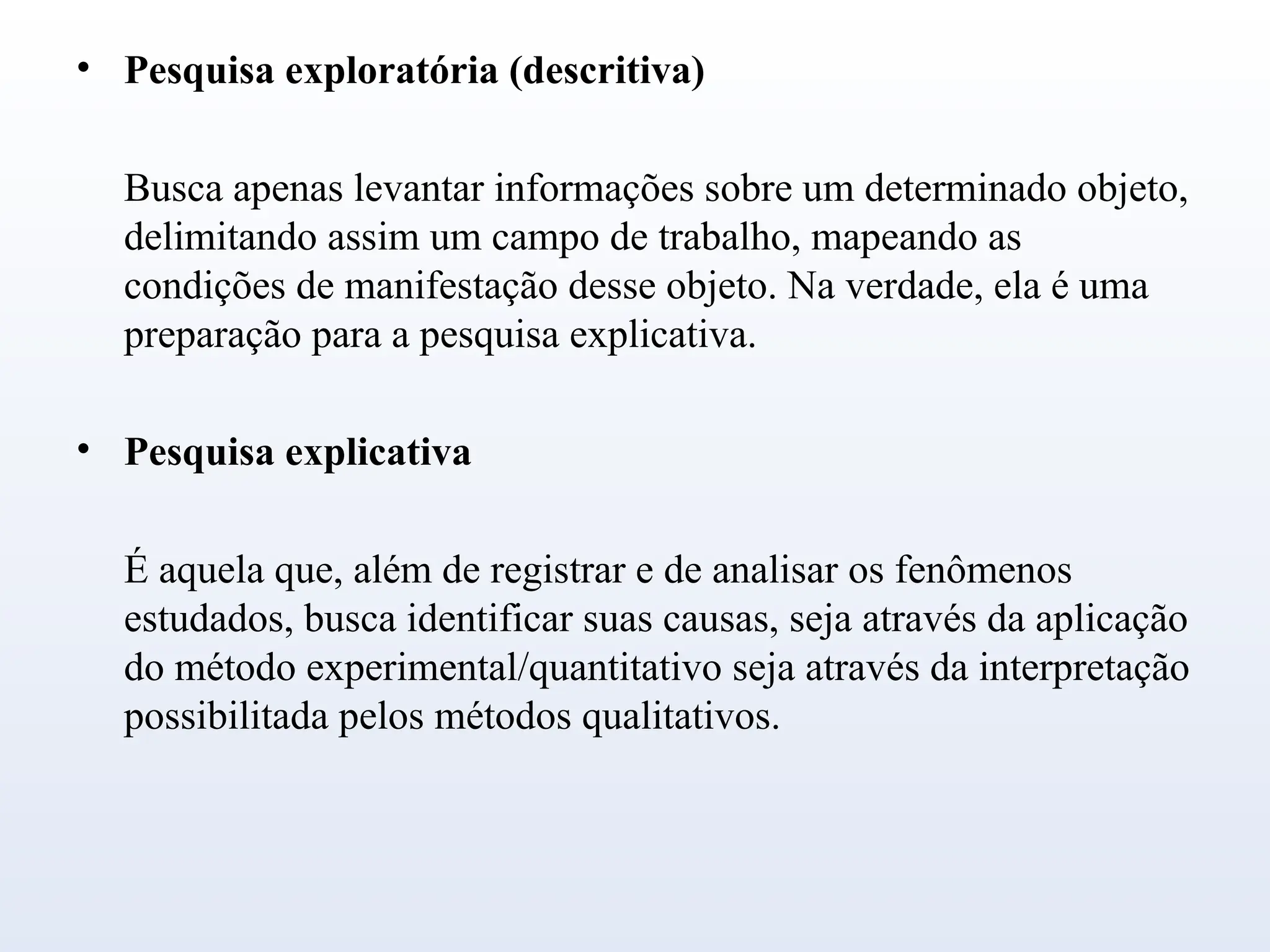• Pesquisa exploratória (descritiva)
Busca apenas levantar informações sobre um determinado objeto,
delimitando assim um campo de trabalho, mapeando as
condições de manifestação desse objeto. Na verdade, ela é uma
preparação para a pesquisa explicativa.
• Pesquisa explicativa
É aquela que, além de registrar e de analisar os fenômenos
estudados, busca identificar suas causas, seja através da aplicação
do método experimental/quantitativo seja através da interpretação
possibilitada pelos métodos qualitativos.
 