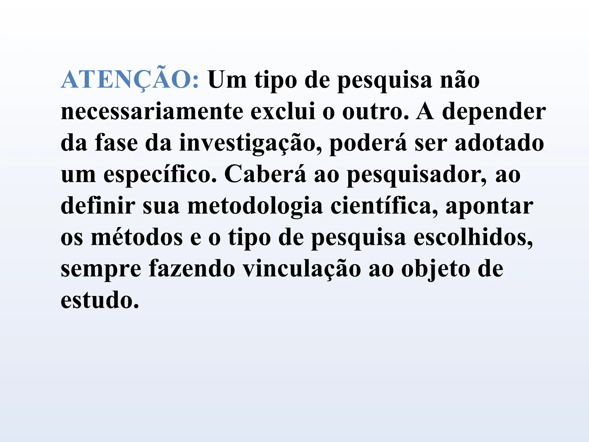 ATENÇÃO: Um tipo de pesquisa não
necessariamente exclui o outro. A depender
da fase da investigação, poderá ser adotado
um específico. Caberá ao pesquisador, ao
definir sua metodologia científica, apontar
os métodos e o tipo de pesquisa escolhidos,
sempre fazendo vinculação ao objeto de
estudo.
 