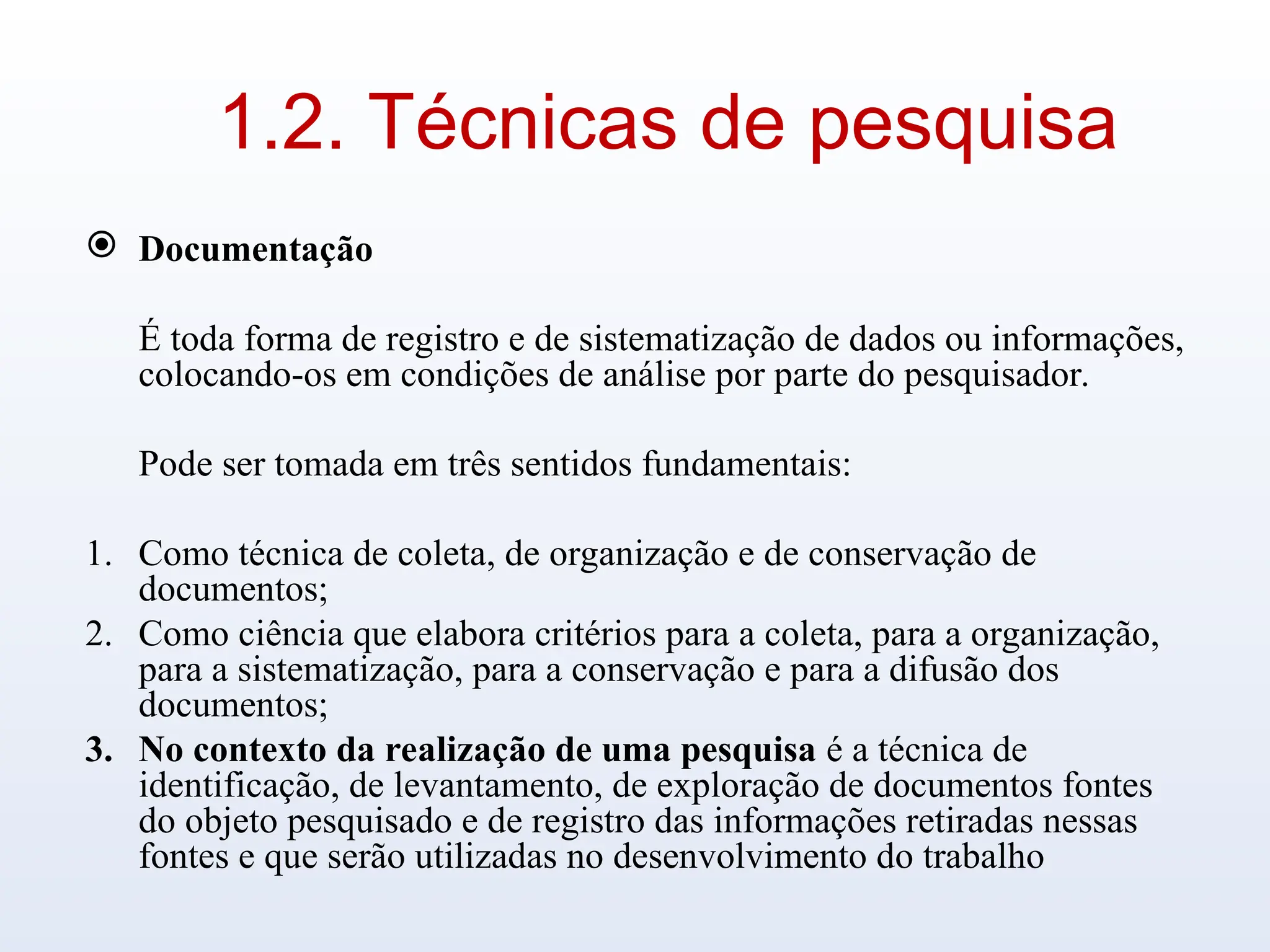1.2. Técnicas de pesquisa
 Documentação
É toda forma de registro e de sistematização de dados ou informações,
colocando-os em condições de análise por parte do pesquisador.
Pode ser tomada em três sentidos fundamentais:
1. Como técnica de coleta, de organização e de conservação de
documentos;
2. Como ciência que elabora critérios para a coleta, para a organização,
para a sistematização, para a conservação e para a difusão dos
documentos;
3. No contexto da realização de uma pesquisa é a técnica de
identificação, de levantamento, de exploração de documentos fontes
do objeto pesquisado e de registro das informações retiradas nessas
fontes e que serão utilizadas no desenvolvimento do trabalho
 
