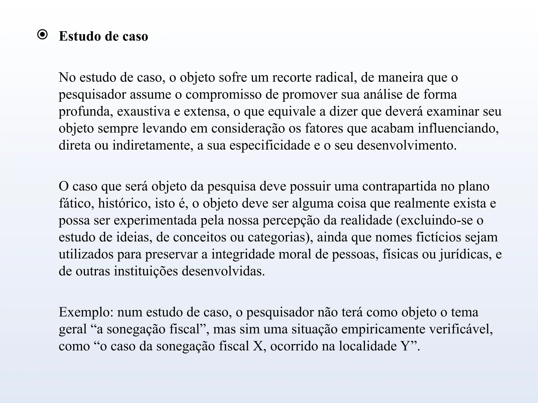  Estudo de caso
No estudo de caso, o objeto sofre um recorte radical, de maneira que o
pesquisador assume o compromisso de promover sua análise de forma
profunda, exaustiva e extensa, o que equivale a dizer que deverá examinar seu
objeto sempre levando em consideração os fatores que acabam influenciando,
direta ou indiretamente, a sua especificidade e o seu desenvolvimento.
O caso que será objeto da pesquisa deve possuir uma contrapartida no plano
fático, histórico, isto é, o objeto deve ser alguma coisa que realmente exista e
possa ser experimentada pela nossa percepção da realidade (excluindo-se o
estudo de ideias, de conceitos ou categorias), ainda que nomes fictícios sejam
utilizados para preservar a integridade moral de pessoas, físicas ou jurídicas, e
de outras instituições desenvolvidas.
Exemplo: num estudo de caso, o pesquisador não terá como objeto o tema
geral “a sonegação fiscal”, mas sim uma situação empiricamente verificável,
como “o caso da sonegação fiscal X, ocorrido na localidade Y”.
 