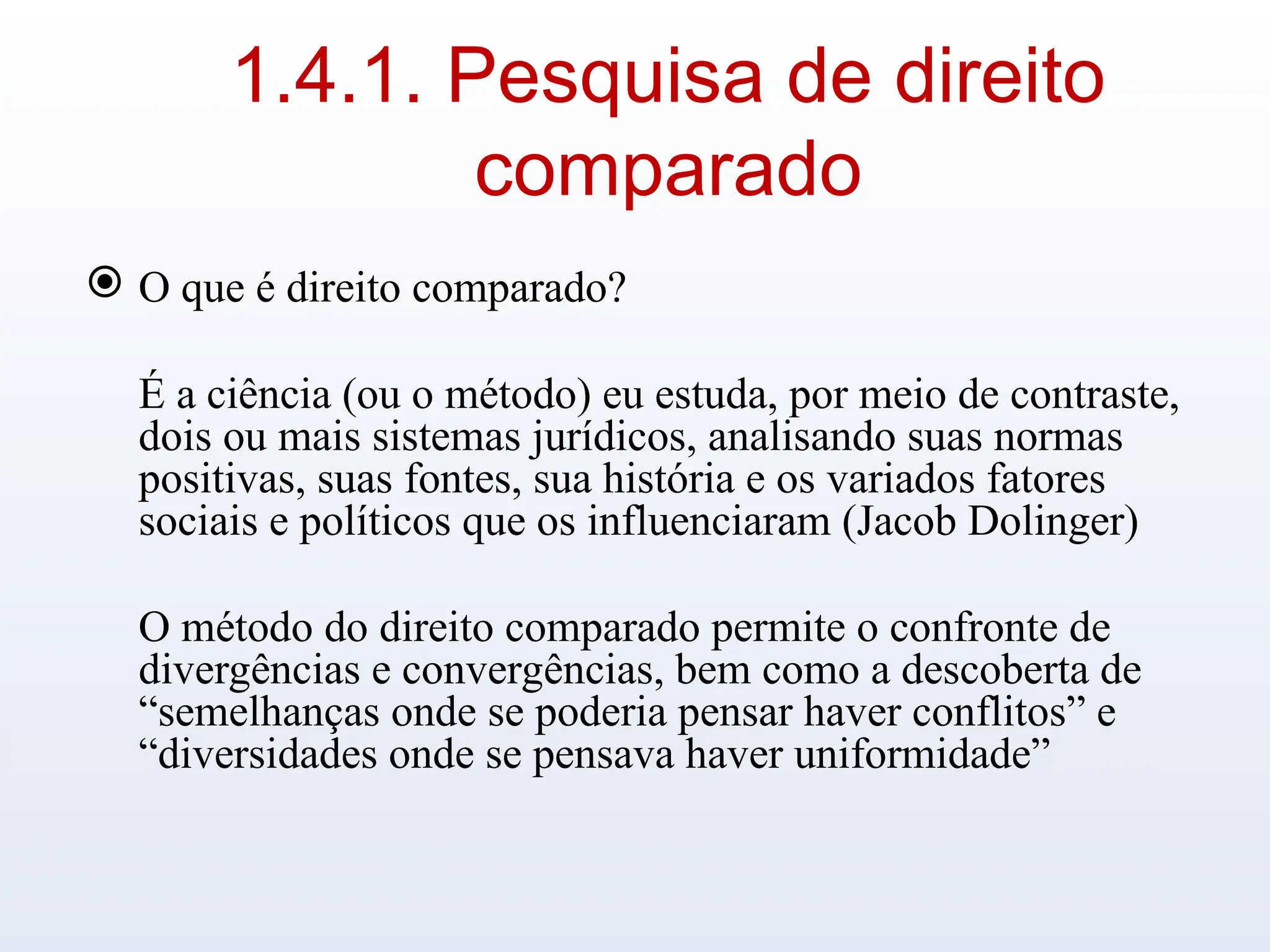 1.4.1. Pesquisa de direito
comparado
 O que é direito comparado?
É a ciência (ou o método) eu estuda, por meio de contraste,
dois ou mais sistemas jurídicos, analisando suas normas
positivas, suas fontes, sua história e os variados fatores
sociais e políticos que os influenciaram (Jacob Dolinger)
O método do direito comparado permite o confronte de
divergências e convergências, bem como a descoberta de
“semelhanças onde se poderia pensar haver conflitos” e
“diversidades onde se pensava haver uniformidade”
 