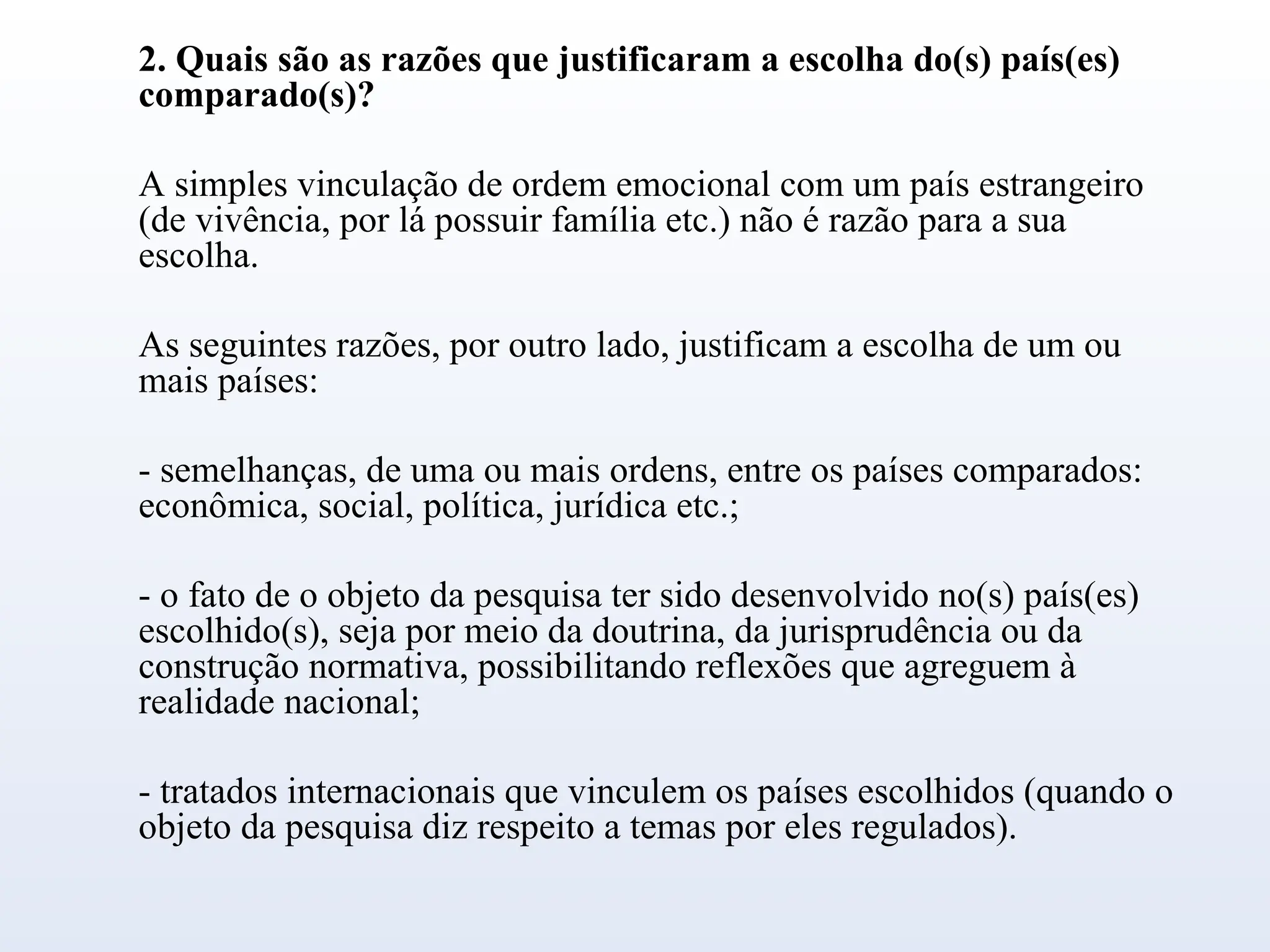 2. Quais são as razões que justificaram a escolha do(s) país(es)
comparado(s)?
A simples vinculação de ordem emocional com um país estrangeiro
(de vivência, por lá possuir família etc.) não é razão para a sua
escolha.
As seguintes razões, por outro lado, justificam a escolha de um ou
mais países:
- semelhanças, de uma ou mais ordens, entre os países comparados:
econômica, social, política, jurídica etc.;
- o fato de o objeto da pesquisa ter sido desenvolvido no(s) país(es)
escolhido(s), seja por meio da doutrina, da jurisprudência ou da
construção normativa, possibilitando reflexões que agreguem à
realidade nacional;
- tratados internacionais que vinculem os países escolhidos (quando o
objeto da pesquisa diz respeito a temas por eles regulados).
 