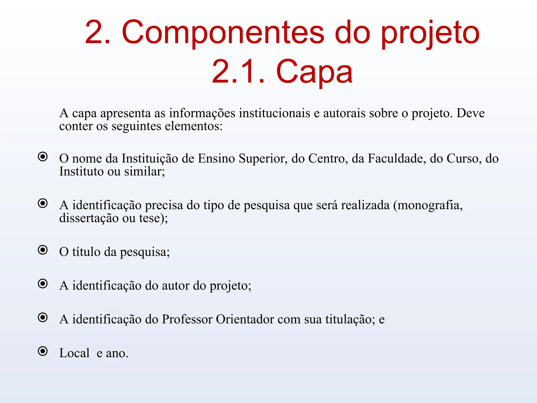 2. Componentes do projeto
2.1. Capa
A capa apresenta as informações institucionais e autorais sobre o projeto. Deve
conter os seguintes elementos:
 O nome da Instituição de Ensino Superior, do Centro, da Faculdade, do Curso, do
Instituto ou similar;
 A identificação precisa do tipo de pesquisa que será realizada (monografia,
dissertação ou tese);
 O título da pesquisa;
 A identificação do autor do projeto;
 A identificação do Professor Orientador com sua titulação; e
 Local e ano.
 