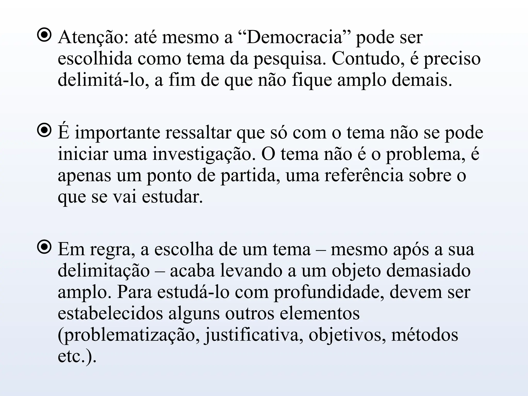  Atenção: até mesmo a “Democracia” pode ser
escolhida como tema da pesquisa. Contudo, é preciso
delimitá-lo, a fim de que não fique amplo demais.
 É importante ressaltar que só com o tema não se pode
iniciar uma investigação. O tema não é o problema, é
apenas um ponto de partida, uma referência sobre o
que se vai estudar.
 Em regra, a escolha de um tema – mesmo após a sua
delimitação – acaba levando a um objeto demasiado
amplo. Para estudá-lo com profundidade, devem ser
estabelecidos alguns outros elementos
(problematização, justificativa, objetivos, métodos
etc.).
 