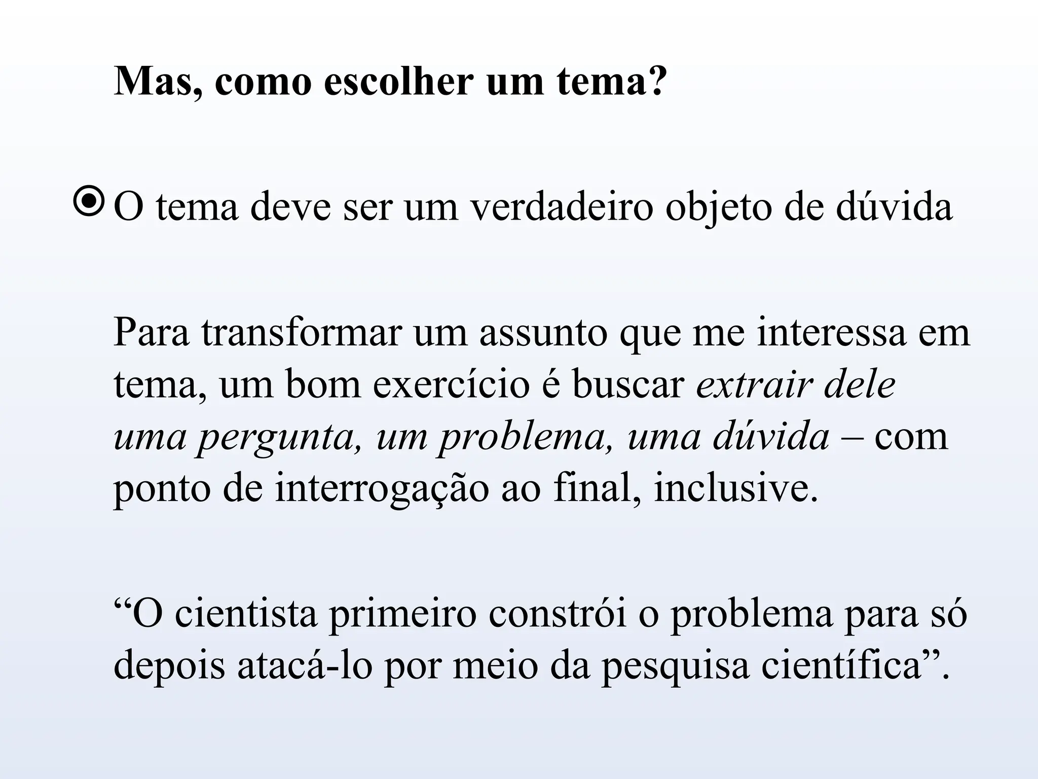 Mas, como escolher um tema?
O tema deve ser um verdadeiro objeto de dúvida
Para transformar um assunto que me interessa em
tema, um bom exercício é buscar extrair dele
uma pergunta, um problema, uma dúvida – com
ponto de interrogação ao final, inclusive.
“O cientista primeiro constrói o problema para só
depois atacá-lo por meio da pesquisa científica”.
 