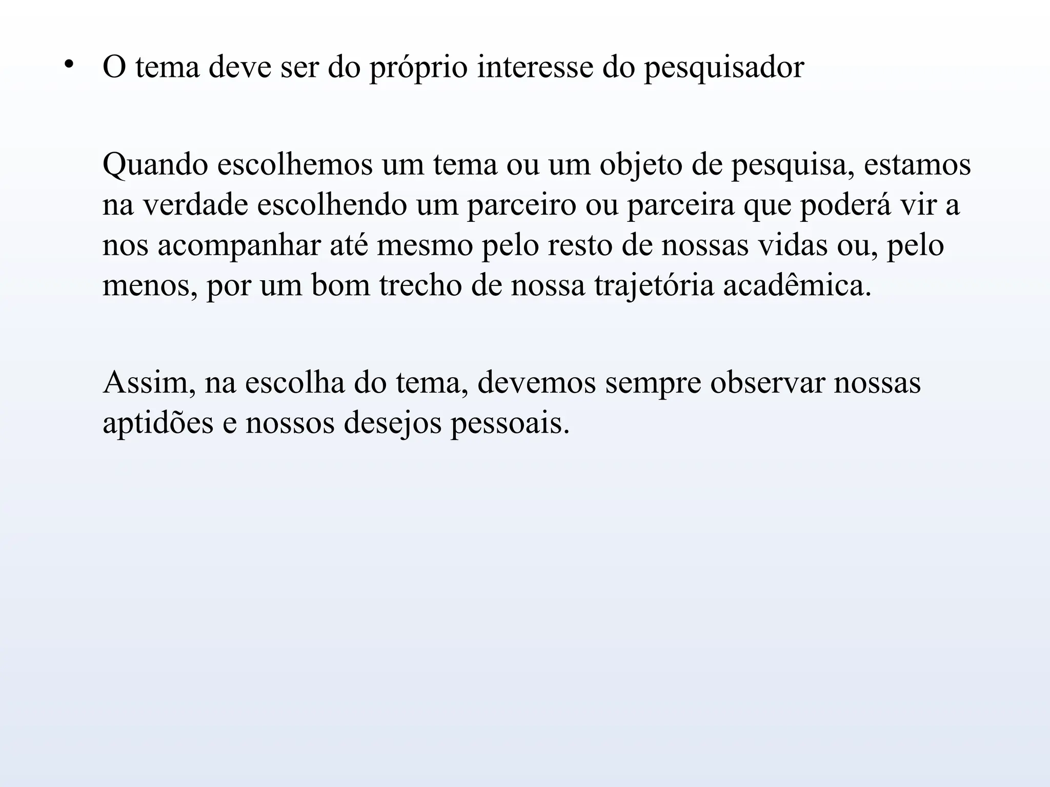 • O tema deve ser do próprio interesse do pesquisador
Quando escolhemos um tema ou um objeto de pesquisa, estamos
na verdade escolhendo um parceiro ou parceira que poderá vir a
nos acompanhar até mesmo pelo resto de nossas vidas ou, pelo
menos, por um bom trecho de nossa trajetória acadêmica.
Assim, na escolha do tema, devemos sempre observar nossas
aptidões e nossos desejos pessoais.
 