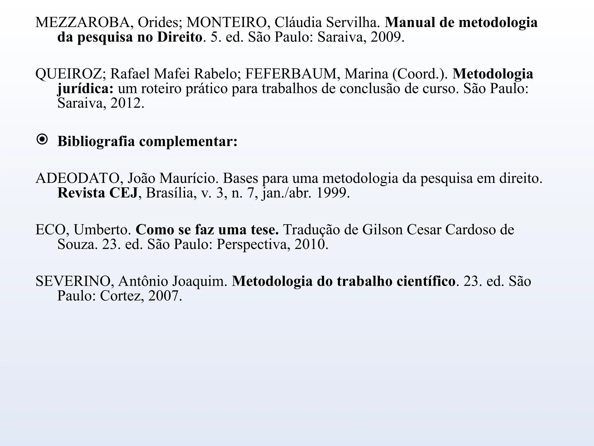 MEZZAROBA, Orides; MONTEIRO, Cláudia Servilha. Manual de metodologia
da pesquisa no Direito. 5. ed. São Paulo: Saraiva, 2009.
QUEIROZ; Rafael Mafei Rabelo; FEFERBAUM, Marina (Coord.). Metodologia
jurídica: um roteiro prático para trabalhos de conclusão de curso. São Paulo:
Saraiva, 2012.
 Bibliografia complementar:
ADEODATO, João Maurício. Bases para uma metodologia da pesquisa em direito.
Revista CEJ, Brasília, v. 3, n. 7, jan./abr. 1999.
ECO, Umberto. Como se faz uma tese. Tradução de Gilson Cesar Cardoso de
Souza. 23. ed. São Paulo: Perspectiva, 2010.
SEVERINO, Antônio Joaquim. Metodologia do trabalho científico. 23. ed. São
Paulo: Cortez, 2007.
 
