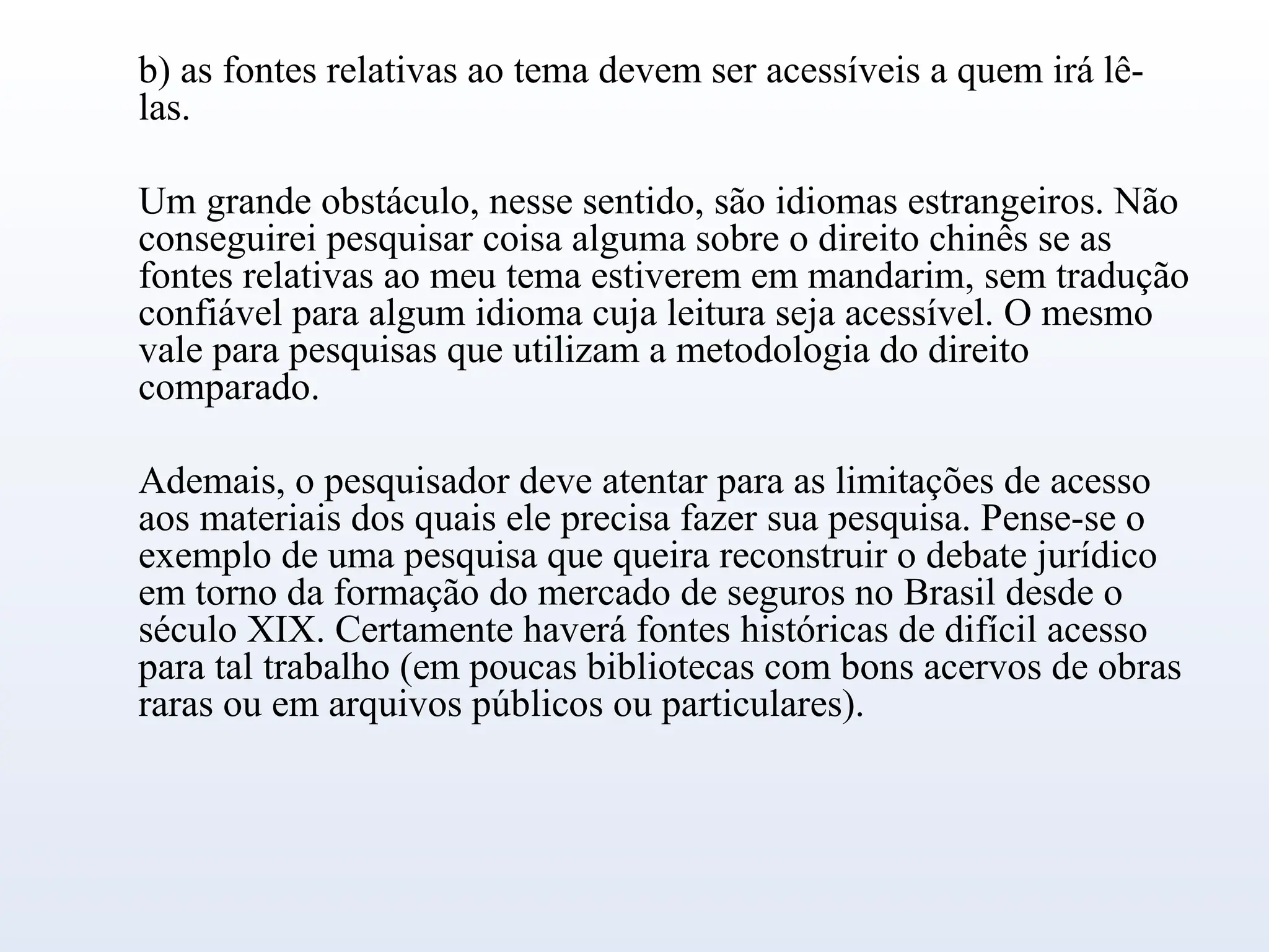b) as fontes relativas ao tema devem ser acessíveis a quem irá lê-
las.
Um grande obstáculo, nesse sentido, são idiomas estrangeiros. Não
conseguirei pesquisar coisa alguma sobre o direito chinês se as
fontes relativas ao meu tema estiverem em mandarim, sem tradução
confiável para algum idioma cuja leitura seja acessível. O mesmo
vale para pesquisas que utilizam a metodologia do direito
comparado.
Ademais, o pesquisador deve atentar para as limitações de acesso
aos materiais dos quais ele precisa fazer sua pesquisa. Pense-se o
exemplo de uma pesquisa que queira reconstruir o debate jurídico
em torno da formação do mercado de seguros no Brasil desde o
século XIX. Certamente haverá fontes históricas de difícil acesso
para tal trabalho (em poucas bibliotecas com bons acervos de obras
raras ou em arquivos públicos ou particulares).
 