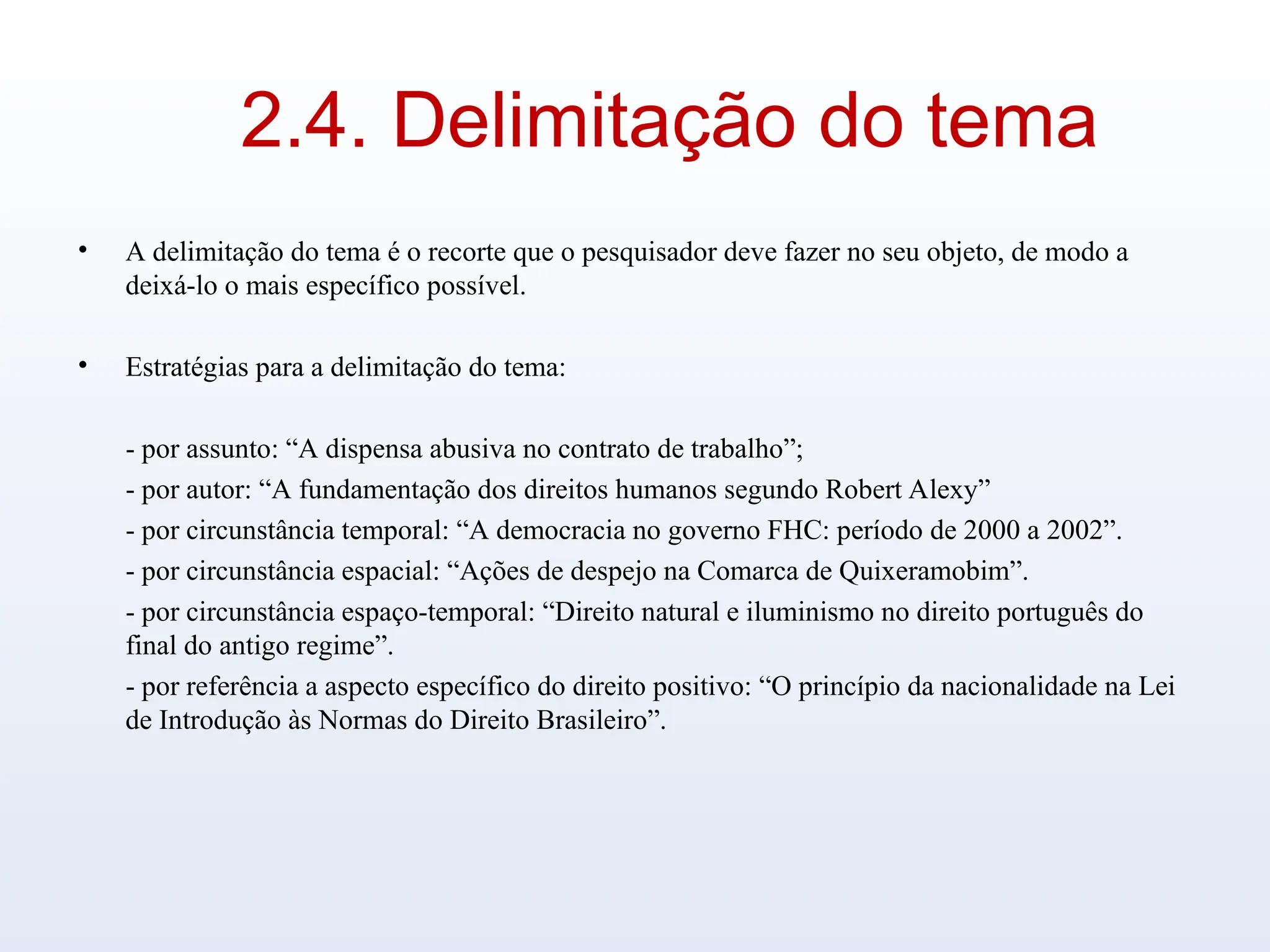 2.4. Delimitação do tema
• A delimitação do tema é o recorte que o pesquisador deve fazer no seu objeto, de modo a
deixá-lo o mais específico possível.
• Estratégias para a delimitação do tema:
- por assunto: “A dispensa abusiva no contrato de trabalho”;
- por autor: “A fundamentação dos direitos humanos segundo Robert Alexy”
- por circunstância temporal: “A democracia no governo FHC: período de 2000 a 2002”.
- por circunstância espacial: “Ações de despejo na Comarca de Quixeramobim”.
- por circunstância espaço-temporal: “Direito natural e iluminismo no direito português do
final do antigo regime”.
- por referência a aspecto específico do direito positivo: “O princípio da nacionalidade na Lei
de Introdução às Normas do Direito Brasileiro”.
 