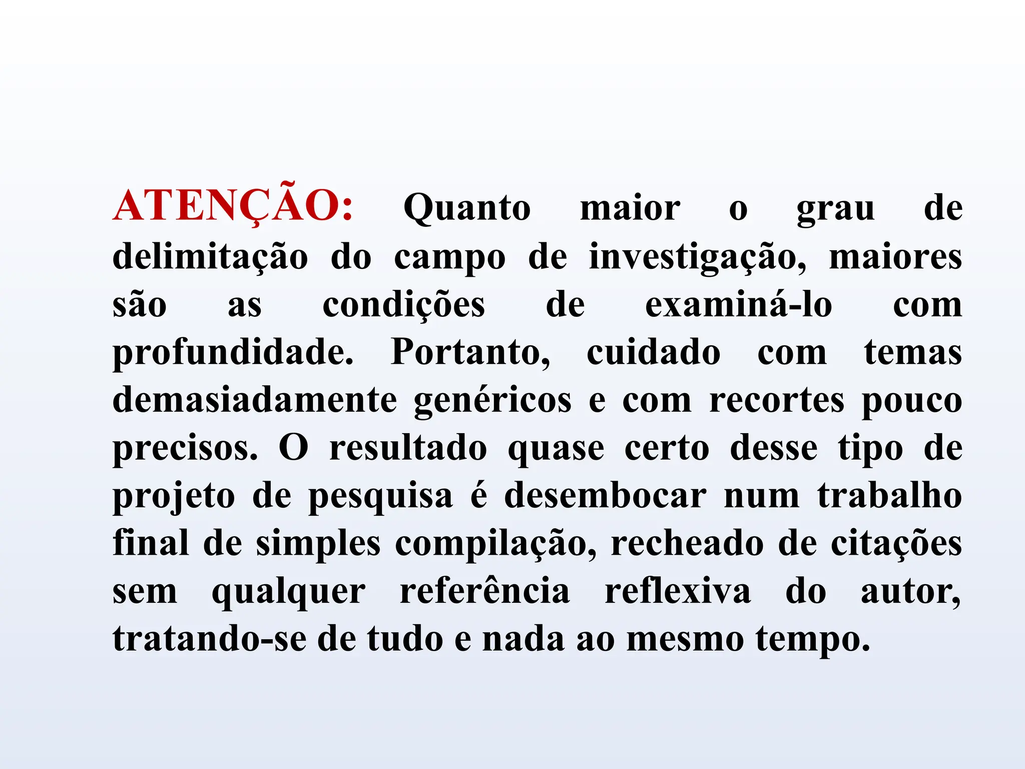 ATENÇÃO: Quanto maior o grau de
delimitação do campo de investigação, maiores
são as condições de examiná-lo com
profundidade. Portanto, cuidado com temas
demasiadamente genéricos e com recortes pouco
precisos. O resultado quase certo desse tipo de
projeto de pesquisa é desembocar num trabalho
final de simples compilação, recheado de citações
sem qualquer referência reflexiva do autor,
tratando-se de tudo e nada ao mesmo tempo.
 