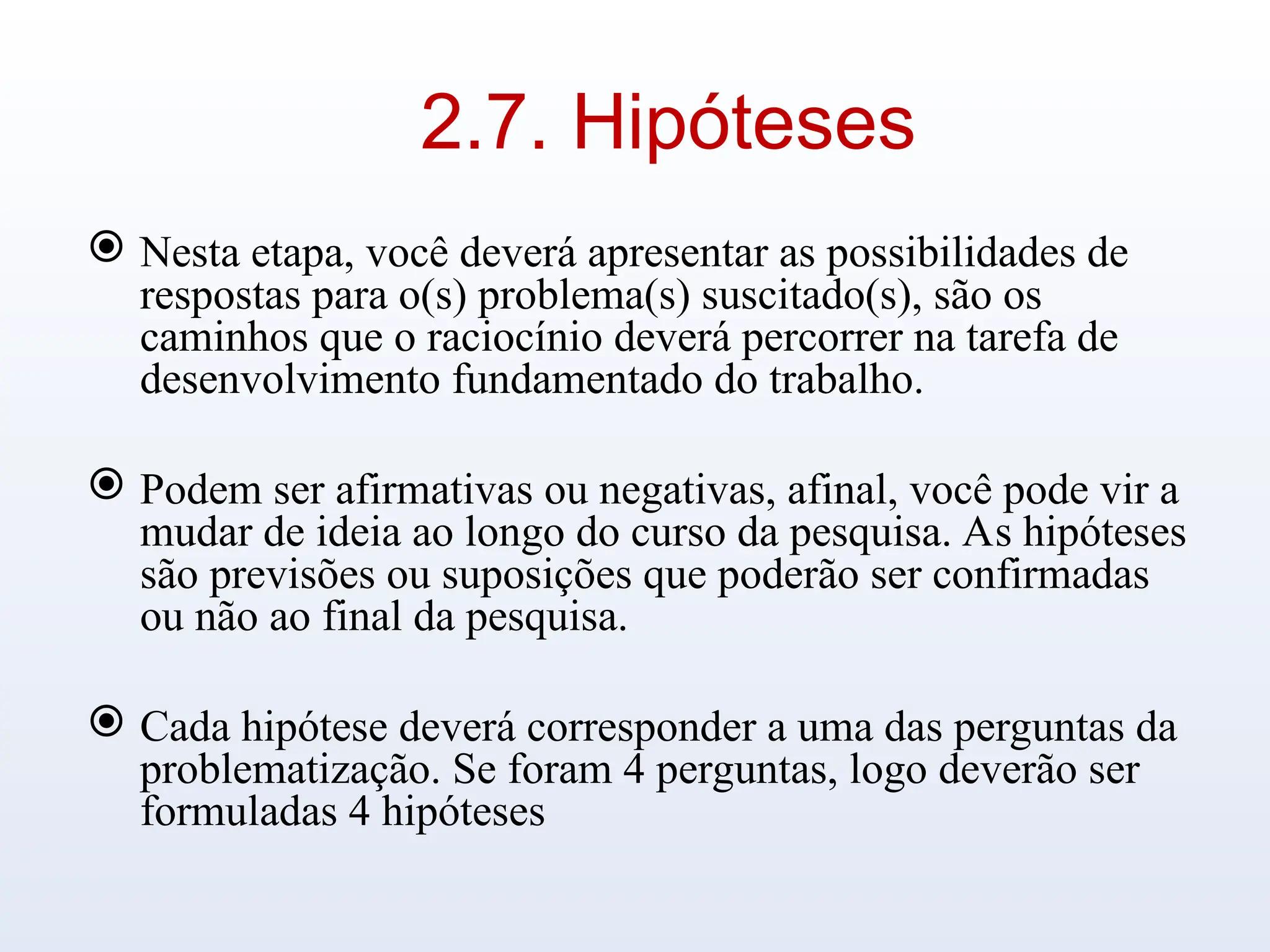2.7. Hipóteses
 Nesta etapa, você deverá apresentar as possibilidades de
respostas para o(s) problema(s) suscitado(s), são os
caminhos que o raciocínio deverá percorrer na tarefa de
desenvolvimento fundamentado do trabalho.
 Podem ser afirmativas ou negativas, afinal, você pode vir a
mudar de ideia ao longo do curso da pesquisa. As hipóteses
são previsões ou suposições que poderão ser confirmadas
ou não ao final da pesquisa.
 Cada hipótese deverá corresponder a uma das perguntas da
problematização. Se foram 4 perguntas, logo deverão ser
formuladas 4 hipóteses
 