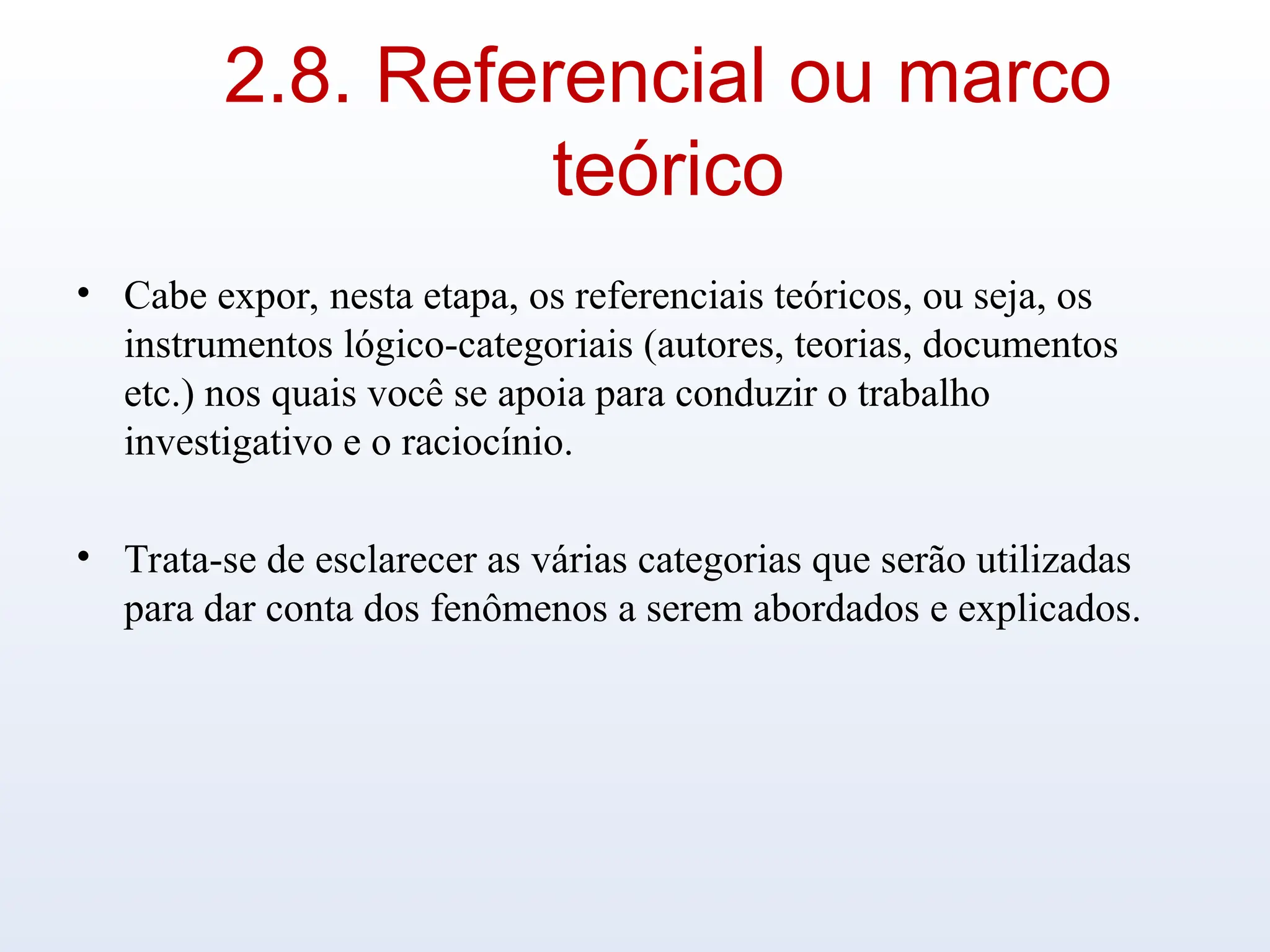 2.8. Referencial ou marco
teórico
• Cabe expor, nesta etapa, os referenciais teóricos, ou seja, os
instrumentos lógico-categoriais (autores, teorias, documentos
etc.) nos quais você se apoia para conduzir o trabalho
investigativo e o raciocínio.
• Trata-se de esclarecer as várias categorias que serão utilizadas
para dar conta dos fenômenos a serem abordados e explicados.
 