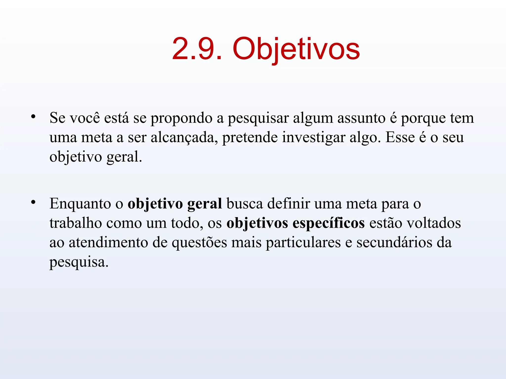 2.9. Objetivos
• Se você está se propondo a pesquisar algum assunto é porque tem
uma meta a ser alcançada, pretende investigar algo. Esse é o seu
objetivo geral.
• Enquanto o objetivo geral busca definir uma meta para o
trabalho como um todo, os objetivos específicos estão voltados
ao atendimento de questões mais particulares e secundários da
pesquisa.
 