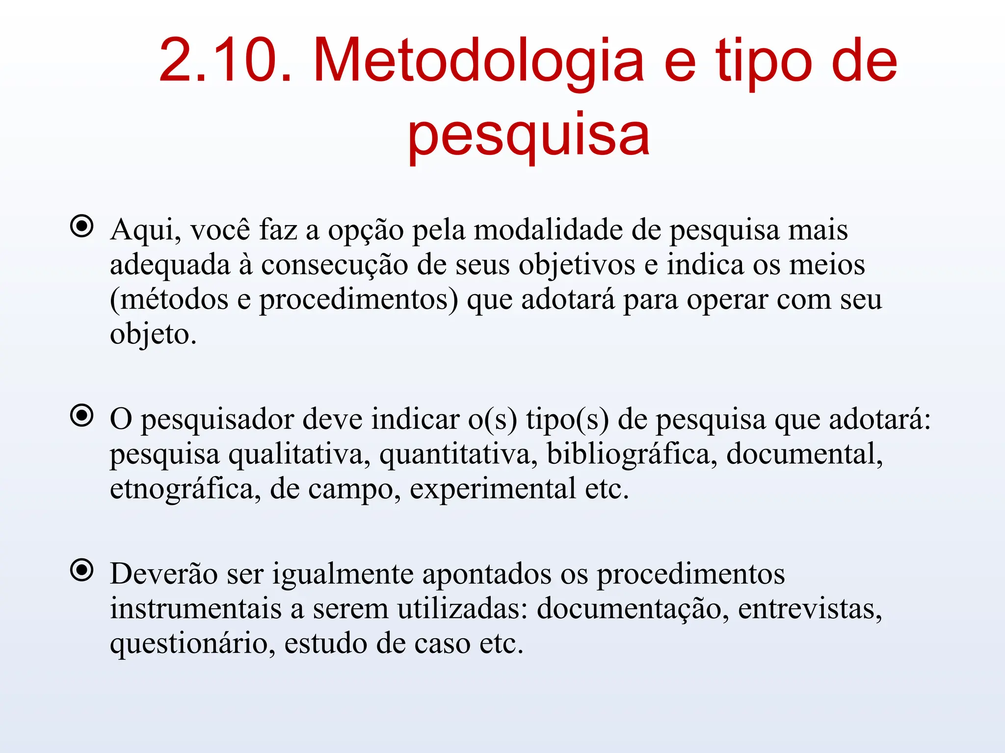 2.10. Metodologia e tipo de
pesquisa
 Aqui, você faz a opção pela modalidade de pesquisa mais
adequada à consecução de seus objetivos e indica os meios
(métodos e procedimentos) que adotará para operar com seu
objeto.
 O pesquisador deve indicar o(s) tipo(s) de pesquisa que adotará:
pesquisa qualitativa, quantitativa, bibliográfica, documental,
etnográfica, de campo, experimental etc.
 Deverão ser igualmente apontados os procedimentos
instrumentais a serem utilizadas: documentação, entrevistas,
questionário, estudo de caso etc.
 