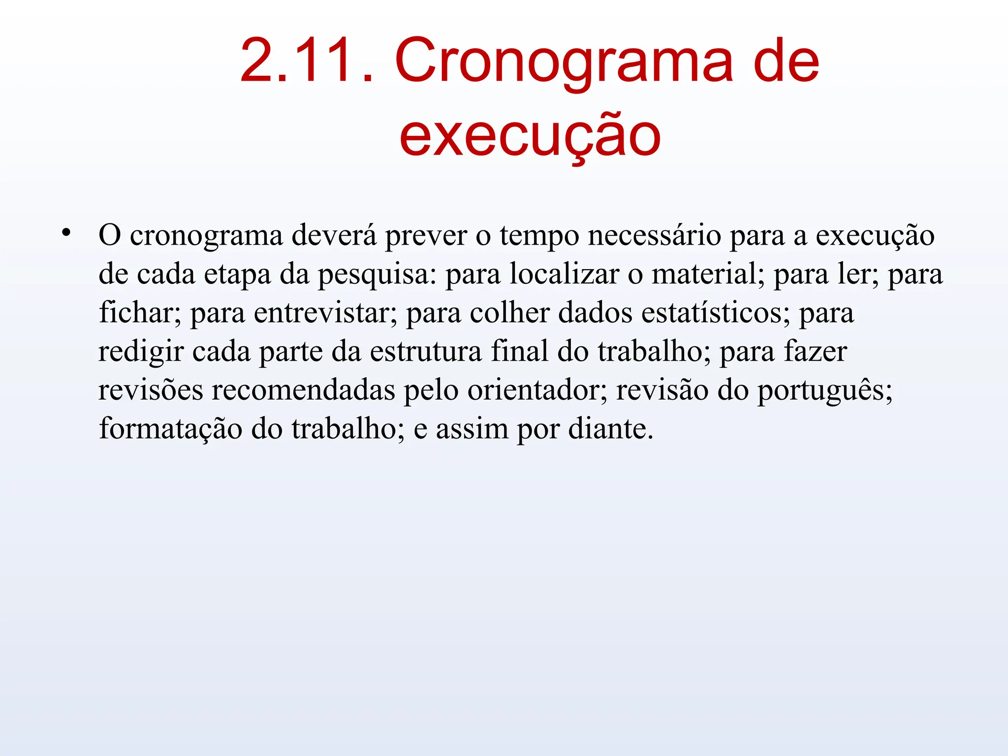 2.11. Cronograma de
execução
• O cronograma deverá prever o tempo necessário para a execução
de cada etapa da pesquisa: para localizar o material; para ler; para
fichar; para entrevistar; para colher dados estatísticos; para
redigir cada parte da estrutura final do trabalho; para fazer
revisões recomendadas pelo orientador; revisão do português;
formatação do trabalho; e assim por diante.
 