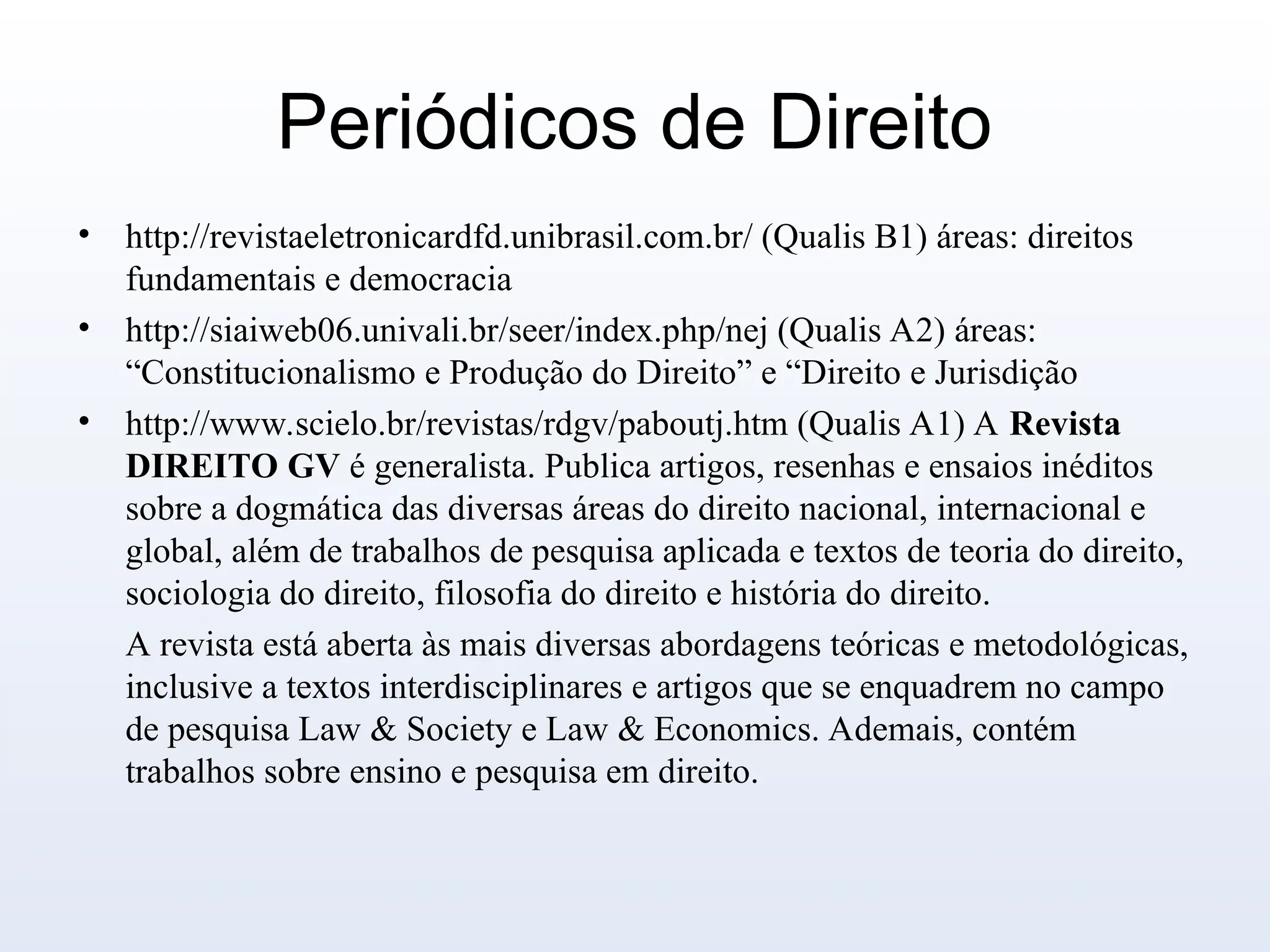 Periódicos de Direito
• http://revistaeletronicardfd.unibrasil.com.br/ (Qualis B1) áreas: direitos
fundamentais e democracia
• http://siaiweb06.univali.br/seer/index.php/nej (Qualis A2) áreas:
“Constitucionalismo e Produção do Direito” e “Direito e Jurisdição
• http://www.scielo.br/revistas/rdgv/paboutj.htm (Qualis A1) A Revista
DIREITO GV é generalista. Publica artigos, resenhas e ensaios inéditos
sobre a dogmática das diversas áreas do direito nacional, internacional e
global, além de trabalhos de pesquisa aplicada e textos de teoria do direito,
sociologia do direito, filosofia do direito e história do direito.
A revista está aberta às mais diversas abordagens teóricas e metodológicas,
inclusive a textos interdisciplinares e artigos que se enquadrem no campo
de pesquisa Law & Society e Law & Economics. Ademais, contém
trabalhos sobre ensino e pesquisa em direito.
 