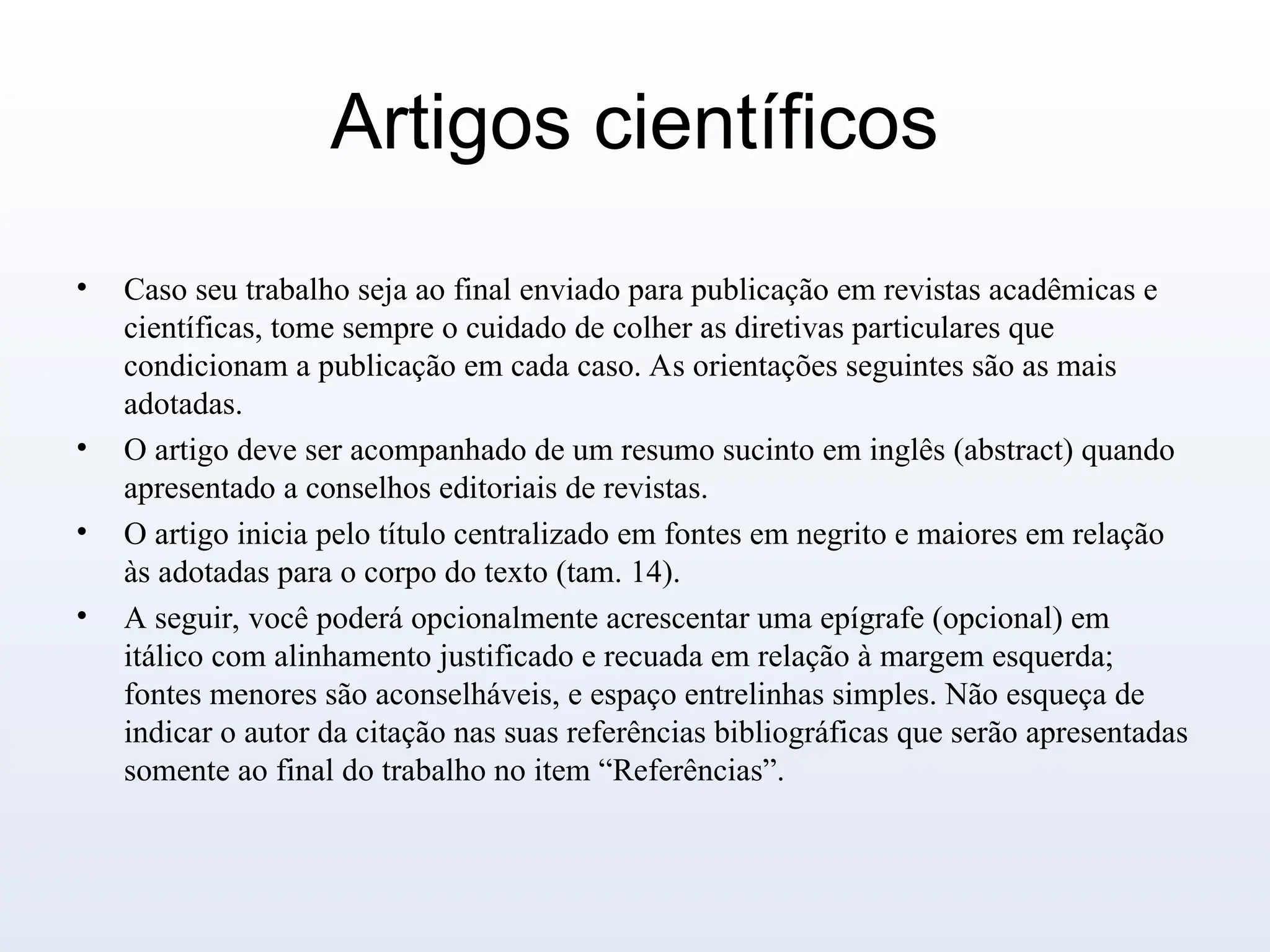 Artigos científicos
• Caso seu trabalho seja ao final enviado para publicação em revistas acadêmicas e
científicas, tome sempre o cuidado de colher as diretivas particulares que
condicionam a publicação em cada caso. As orientações seguintes são as mais
adotadas.
• O artigo deve ser acompanhado de um resumo sucinto em inglês (abstract) quando
apresentado a conselhos editoriais de revistas.
• O artigo inicia pelo título centralizado em fontes em negrito e maiores em relação
às adotadas para o corpo do texto (tam. 14).
• A seguir, você poderá opcionalmente acrescentar uma epígrafe (opcional) em
itálico com alinhamento justificado e recuada em relação à margem esquerda;
fontes menores são aconselháveis, e espaço entrelinhas simples. Não esqueça de
indicar o autor da citação nas suas referências bibliográficas que serão apresentadas
somente ao final do trabalho no item “Referências”.
 